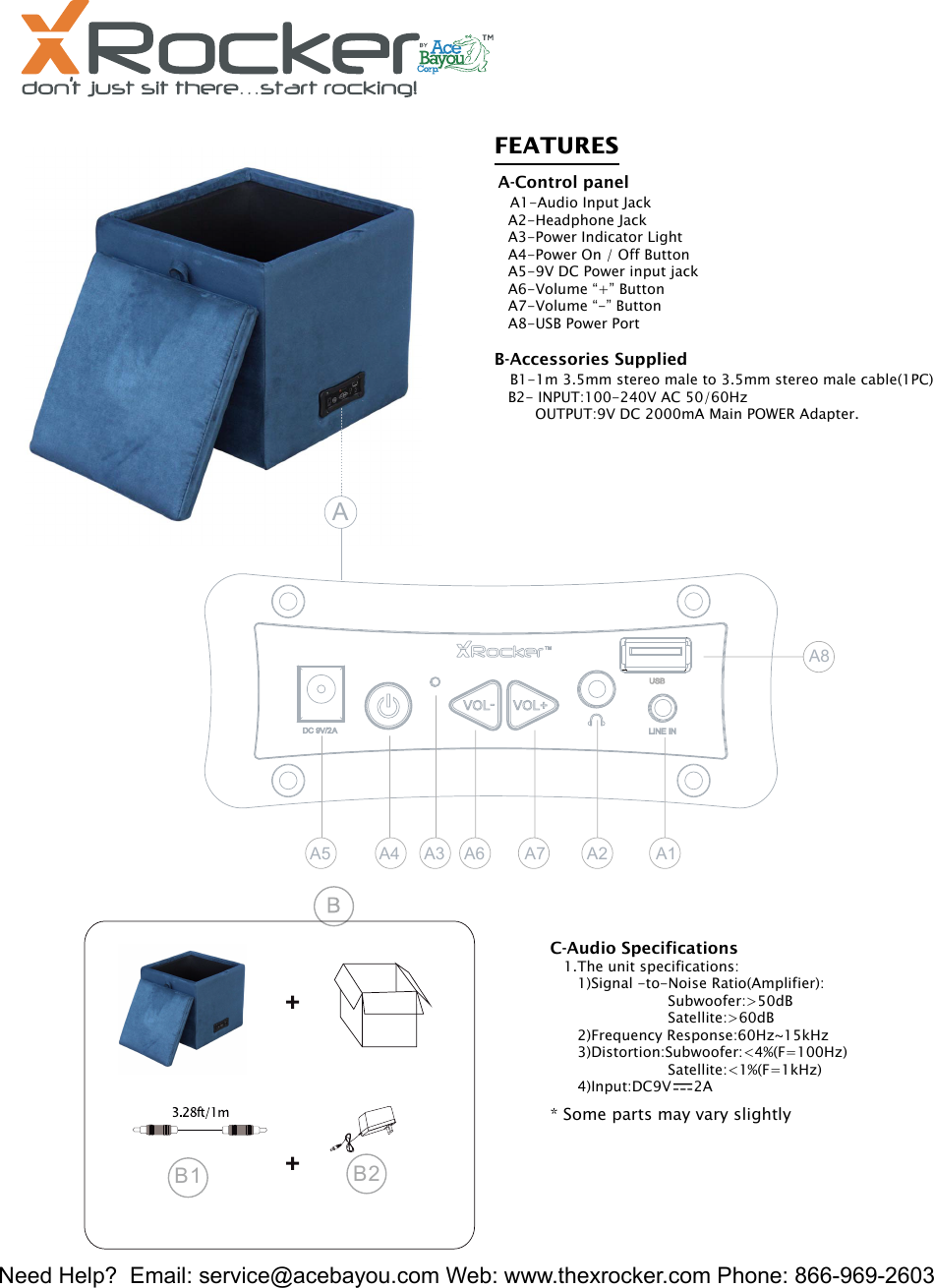 Need Help?  Email: service@acebayou.com Web: www.thexrocker.com Phone: 866-969-26032FEATURES  A-Control panel   A1-Audio Input Jack   A2-Headphone Jack   A3-Power Indicator Light   A4-Power On / Off Button   A5-9V DC Power input jack   A6-Volume &ldquo;+&rdquo; Button   A7-Volume &ldquo;-&rdquo; Button   A8-USB Power Port   B-Accessories Supplied   B1-1m 3.5mm stereo male to 3.5mm stereo male cable(1PC)   B2- INPUT:100-240V AC 50/60Hz         OUTPUT:9V DC 2000mA Main POWER Adapter.   B2B1* Some parts may vary slightlyC-Audio Specifications   1.The unit specifications:      1)Signal -to-Noise Ratio(Amplifier):                          Subwoofer:>50dB                          Satellite:>60dB      2)Frequency Response:60Hz~15kHz      3)Distortion:Subwoofer:<4%(F=100Hz)                          Satellite:<1%(F=1kHz)      4)Input:DC9V     2AA5 A4 A3 A6 A7 A2 A1A8A