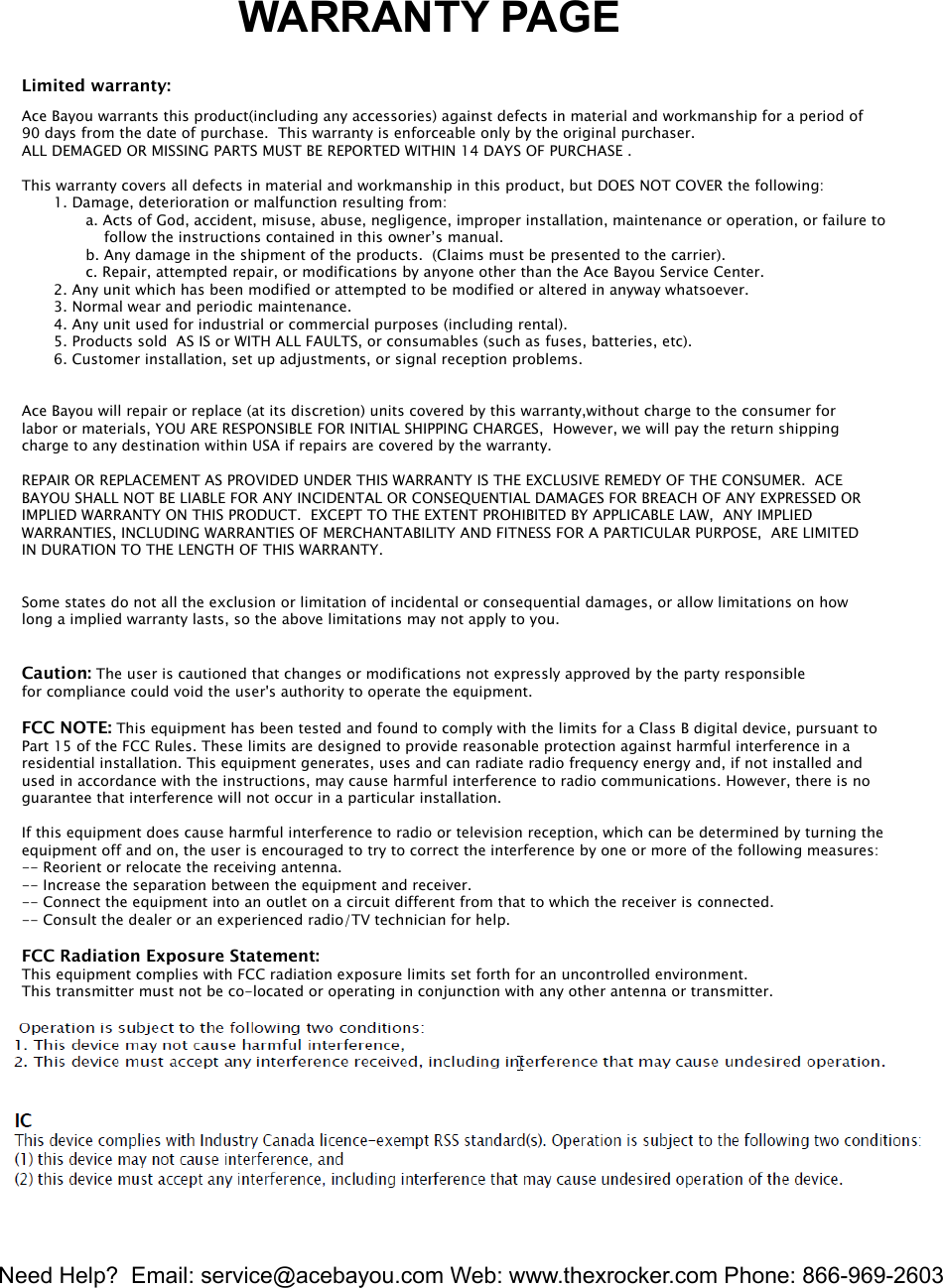 Need Help?  Email: service@acebayou.com Web: www.thexrocker.com Phone: 866-969-26037                  WARRANTY PAGELimited warranty:Ace Bayou warrants this product(including any accessories) against defects in material and workmanship for a period of 90 days from the date of purchase.  This warranty is enforceable only by the original purchaser. ALL DEMAGED OR MISSING PARTS MUST BE REPORTED WITHIN 14 DAYS OF PURCHASE . This warranty covers all defects in material and workmanship in this product, but DOES NOT COVER the following:       1. Damage, deterioration or malfunction resulting from:              a. Acts of God, accident, misuse, abuse, negligence, improper installation, maintenance or operation, or failure to                   follow the instructions contained in this owner&rsquo;s manual.              b. Any damage in the shipment of the products.  (Claims must be presented to the carrier).              c. Repair, attempted repair, or modifications by anyone other than the Ace Bayou Service Center.       2. Any unit which has been modified or attempted to be modified or altered in anyway whatsoever.       3. Normal wear and periodic maintenance.       4. Any unit used for industrial or commercial purposes (including rental).       5. Products sold  AS IS or WITH ALL FAULTS, or consumables (such as fuses, batteries, etc).       6. Customer installation, set up adjustments, or signal reception problems. Ace Bayou will repair or replace (at its discretion) units covered by this warranty,without charge to the consumer for labor or materials, YOU ARE RESPONSIBLE FOR INITIAL SHIPPING CHARGES,  However, we will pay the return shipping charge to any destination within USA if repairs are covered by the warranty.REPAIR OR REPLACEMENT AS PROVIDED UNDER THIS WARRANTY IS THE EXCLUSIVE REMEDY OF THE CONSUMER.  ACE BAYOU SHALL NOT BE LIABLE FOR ANY INCIDENTAL OR CONSEQUENTIAL DAMAGES FOR BREACH OF ANY EXPRESSED ORIMPLIED WARRANTY ON THIS PRODUCT.  EXCEPT TO THE EXTENT PROHIBITED BY APPLICABLE LAW,  ANY IMPLIED WARRANTIES, INCLUDING WARRANTIES OF MERCHANTABILITY AND FITNESS FOR A PARTICULAR PURPOSE,  ARE LIMITED IN DURATION TO THE LENGTH OF THIS WARRANTY.Some states do not all the exclusion or limitation of incidental or consequential damages, or allow limitations on howlong a implied warranty lasts, so the above limitations may not apply to you.Caution: The user is cautioned that changes or modifications not expressly approved by the party responsiblefor compliance could void the user's authority to operate the equipment.FCC NOTE: This equipment has been tested and found to comply with the limits for a Class B digital device, pursuant toPart 15 of the FCC Rules. These limits are designed to provide reasonable protection against harmful interference in aresidential installation. This equipment generates, uses and can radiate radio frequency energy and, if not installed andused in accordance with the instructions, may cause harmful interference to radio communications. However, there is noguarantee that interference will not occur in a particular installation.If this equipment does cause harmful interference to radio or television reception, which can be determined by turning theequipment off and on, the user is encouraged to try to correct the interference by one or more of the following measures:-- Reorient or relocate the receiving antenna.-- Increase the separation between the equipment and receiver.-- Connect the equipment into an outlet on a circuit different from that to which the receiver is connected.-- Consult the dealer or an experienced radio/TV technician for help.FCC Radiation Exposure Statement:This equipment complies with FCC radiation exposure limits set forth for an uncontrolled environment.This transmitter must not be co-located or operating in conjunction with any other antenna or transmitter.