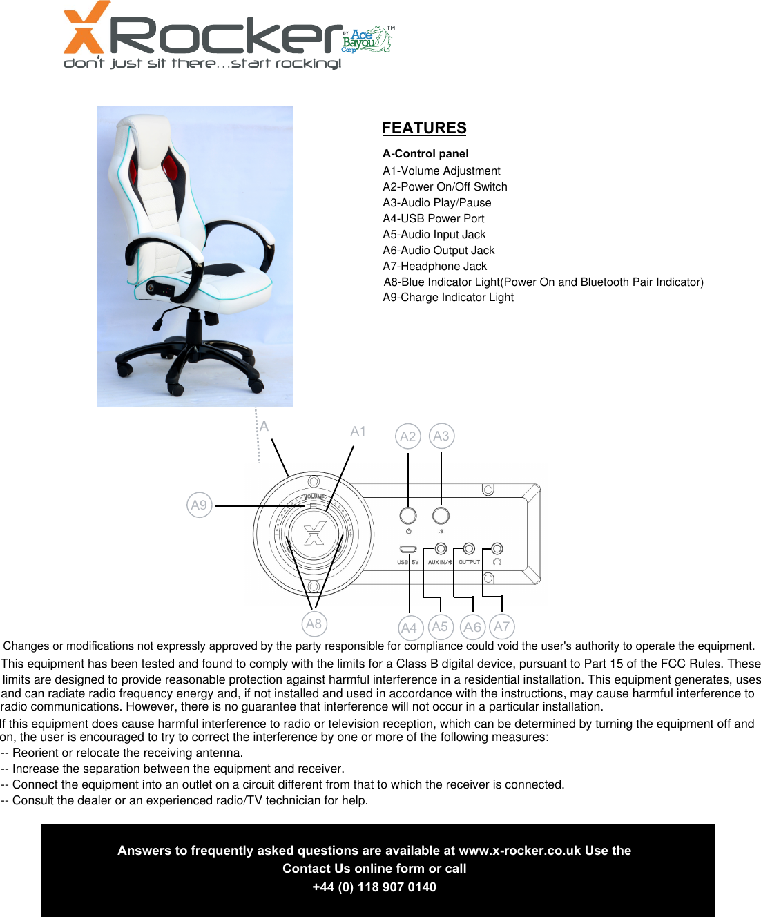 2FEATURES  A-Control panel A1 A2 A3 A4  A5 A6A7 Answers to frequently asked questions are available at www.x-rocker.co.uk Use theContact Us online form or call+44 (0) 118 907 0140A8 A9A1-Volume AdjustmentA2-Power On/Off SwitchA3-Audio Play/PauseA4-USB Power PortA5-Audio Input JackA6-Audio Output JackA7-Headphone JackA8-Blue Indicator Light(Power On and Bluetooth Pair Indicator)A9-Charge Indicator LightChanges or modifications not expressly approved by the party responsible for compliance could void the user's authority to operate the equipment. This equipment has been tested and found to comply with the limits for a Class B digital device, pursuant to Part 15 of the FCC Rules. These If this equipment does cause harmful interference to radio or television reception, which can be determined by turning the equipment off and -- Reorient or relocate the receiving antenna.-- Increase the separation between the equipment and receiver.-- Connect the equipment into an outlet on a circuit different from that to which the receiver is connected.-- Consult the dealer or an experienced radio/TV technician for help.limits are designed to provide reasonable protection against harmful interference in a residential installation. This equipment generates, uses and can radiate radio frequency energy and, if not installed and used in accordance with the instructions, may cause harmful interference to radio communications. However, there is no guarantee that interference will not occur in a particular installation.on, the user is encouraged to try to correct the interference by one or more of the following measures: