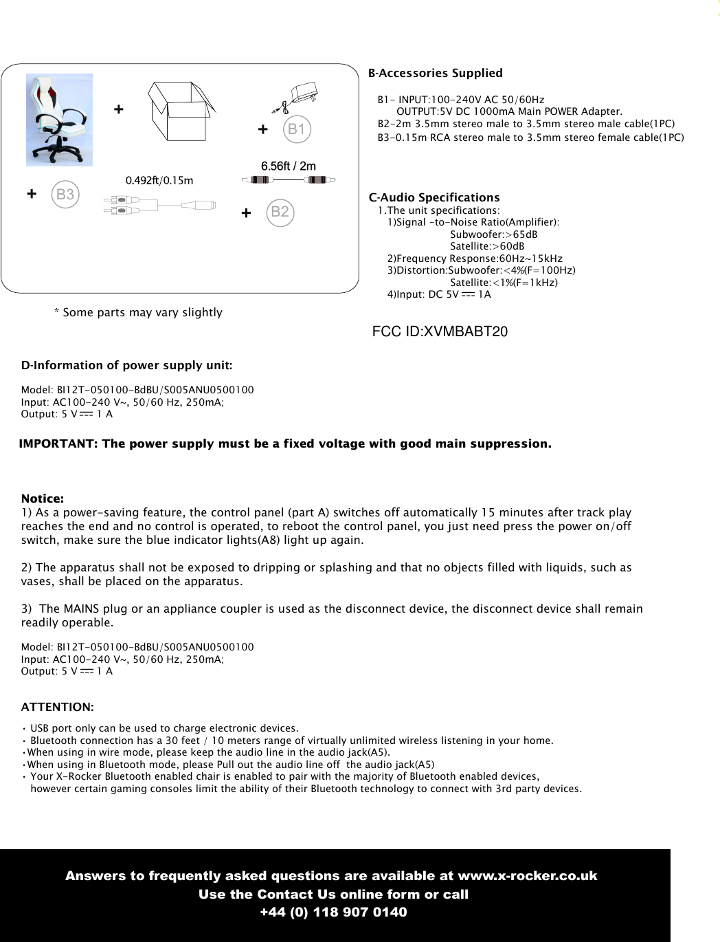 3B1* Some parts may vary slightlyAnswers to frequently asked questions are available at www.x-rocker.co.uk Use the Contact Us online form or call+44 (0) 118 907 0140ATTENTION:&bull; USB port only can be used to charge electronic devices.&bull; Bluetooth connection has a 30 feet / 10 meters range of virtually unlimited wireless listening in your home.&bull;When using in wire mode, please keep the audio line in the audio jack(A5).&bull;When using in Bluetooth mode, please Pull out the audio line off  the audio jack(A5)&bull; Your X-Rocker Bluetooth enabled chair is enabled to pair with the majority of Bluetooth enabled devices,however certain gaming consoles limit the ability of their Bluetooth technology to connect with 3rd party devices. B3B2C-Audio Specifications1.The unit specifications:1)Signal -to-Noise Ratio(Amplifier):Subwoofer:>65dBSatellite:>60dB2)Frequency Response:60Hz~15kHz3)Distortion:Subwoofer:<4%(F=100Hz)Satellite:<1%(F=1kHz)4)Input: DC 5V  1AB-Accessories SuppliedB1- INPUT:100-240V AC 50/60HzOUTPUT:5V DC 1000mA Main POWER Adapter.B2-2m 3.5mm stereo male to 3.5mm stereo male cable(1PC)B3-0.15m RCA stereo male to 3.5mm stereo female cable(1PC)D-Information of power supply unit:Model: BI12T-050100-BdBU/S005ANU0500100Input: AC100-240 V~, 50/60 Hz, 250mA;Output: 5 V  1 AIMPORTANT: The power supply must be a fixed voltage with good main suppression.Notice:1) As a power-saving feature, the control panel (part A) switches off automatically 15 minutes after track playreaches the end and no control is operated, to reboot the control panel, you just need press the power on/offswitch, make sure the blue indicator lights(A8) light up again.2) The apparatus shall not be exposed to dripping or splashing and that no objects filled with liquids, such asvases, shall be placed on the apparatus.3) The MAINS plug or an appliance coupler is used as the disconnect device, the disconnect device shall remainreadily operable.Model: BI12T-050100-BdBU/S005ANU0500100Input: AC100-240 V~, 50/60 Hz, 250mA;Output: 5 V  1 AFCC ID:XVMBABT20