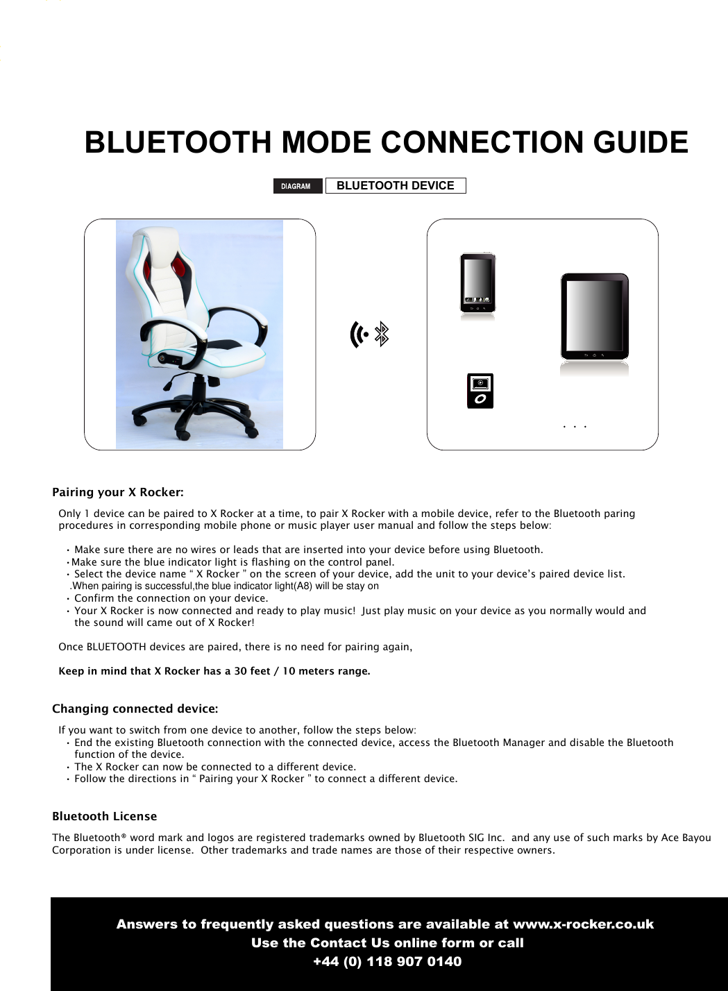 6BLUETOOTH MODE CONNECTION GUIDEBLUETOOTH DEVICECallPairing your X Rocker:  Only 1 device can be paired to X Rocker at a time, to pair X Rocker with a mobile device, refer to the Bluetooth paring   procedures in corresponding mobile phone or music player user manual and follow the steps below:&bull; Make sure there are no wires or leads that are inserted into your device before using Bluetooth.&bull;Make sure the blue indicator light is flashing on the control panel.&bull; Select the device name &ldquo; X Rocker &rdquo; on the screen of your device, add the unit to your device&rsquo;s paired device list.&bull; Confirm the connection on your device.&bull; Your X Rocker is now connected and ready to play music!  Just play music on your device as you normally would andthe sound will came out of X Rocker!  Once BLUETOOTH devices are paired, there is no need for pairing again, Keep in mind that X Rocker has a 30 feet / 10 meters range.Changing connected device:  If you want to switch from one device to another, follow the steps below:&bull; End the existing Bluetooth connection with the connected device, access the Bluetooth Manager and disable the Bluetooth       function of the device.&bull; The X Rocker can now be connected to a different device.&bull; Follow the directions in &ldquo; Pairing your X Rocker &rdquo; to connect a different device.Bluetooth LicenseThe Bluetooth&reg; word mark and logos are registered trademarks owned by Bluetooth SIG Inc.  and any use of such marks by Ace BayouCorporation is under license.  Other trademarks and trade names are those of their respective owners. Answers to frequently asked questions are available at www.x-rocker.co.uk Use the Contact Us online form or call+44 (0) 118 907 0140.When pairing is successful,the blue indicator light(A8) will be stay on