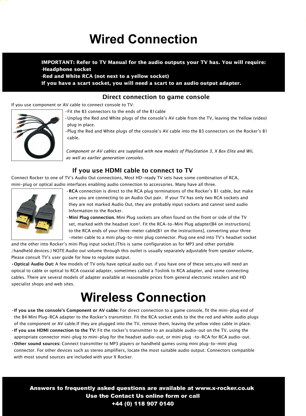 7Answers to frequently asked questions are available at www.x-rocker.co.uk Use the Contact Us online form or call+44 (0) 118 907 0140If you use component or AV cable to connect console to TV:&bull;Fit the B3 connectors to the ends of the B1cable&bull;Unplug the Red and White plugs of the console&rsquo;s AV cable from the TV, leaving the Yellow (video)plug in place.&bull;Plug the Red and White plugs of the console&rsquo;s AV cable into the B3 connectors on the Rocker&rsquo;s B1cable.Component or AV cables are supplied with new models of PlayStation 3, X Box Elite and Wii, as well as earlier generation consoles.   If you use HDMI cable to connect to TVConnect Rocker to one of TV&rsquo;s Audio Out connections, Most HD-ready TV sets have some combination of RCA, mini-plug or optical audio interfaces enabling audio connection to accessories. Many have all three.&bull;RCA connection is direct to the RCA plug terminations of the Rocker&rsquo;s B1 cable, but makesure you are connecting to an Audio Out pair.  If your TV has only two RCA sockets and they are not marked Audio Out, they are probably input sockets and cannot send audio    Information to the Rocker.&bull;Mini Plug connection. Mini Plug sockets are often found on the front or side of the TVset, marked with the headset icon&sup2;. Fit the RCA-to-Mini Plug adapter[B4 on instructions] to the RCA ends of your three-meter cable[B1 on the instructions], converting your three-meter cable to a mini plug-to-mini plug connector. Plug one end into TV&rsquo;s headset socket and the other into Rocker&rsquo;s mini Plug input socket.(This is same configuration as for MP3 and other portable/handheld devices.) NOTE:Audio out volume through this outlet is usually separately adjustable from speaker volume, Please consult TV&rsquo;s user guide for how to regulate output.&bull;Optical Audio Out: A few models of TV only have optical audio out. if you have one of these sets,you will need anoptical to cable or optical to RCA coaxial adapter, sometimes called a Toslink to RCA adapter, and some connecting cables. There are several models of adapter available at reasonable prices from general electronic retailers and HD specialist shops and web sites.&bull;If you use the console&rsquo;s Component or AV cable: For direct connection to a game console, fit the mini-plug end ofthe B4 Mini Plug-RCA adapter to the Rocker&rsquo;s transmitter. Fit the RCA socket ends to the the red and white audio plugsof the component or AV cable.If they are plugged into the TV, remove them, leaving the yellow video cable in place.&bull;If you use HDMI connection to the TV: Fit the rocker&rsquo;s transmitter to an available audio-out on the TV, using theappropriate connector mini-plug to mini-plug for the headset audio-out, or mini plug -to-RCA for RCA audio-out.&bull;Other sound sources: Connect transmitter to MP3 players or handheld games using mini plug-to-mini plugconnector. For other devices such as stereo amplifiers, locate the most suitable audio output. Connectors compatiblewith most sound sources are included with your X Rocker.IMPORTANT: Refer to TV Manual for the audio outputs your TV has. You will require:-Headphone socket-Red and White RCA (not next to a yellow socket)If you have a scart socket, you will need a scart to an audio output adapter.Wired ConnectionDirect connection to game consoleWireless Connection