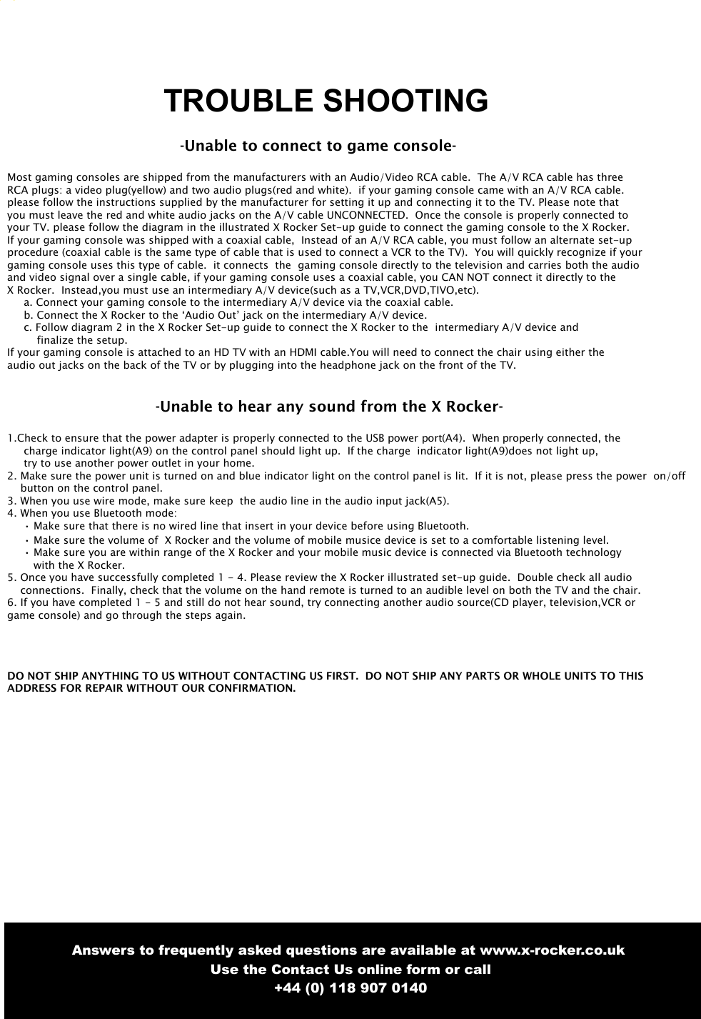 8TROUBLE SHOOTING -Unable to connect to game console-Most gaming consoles are shipped from the manufacturers with an Audio/Video RCA cable.  The A/V RCA cable has three RCA plugs: a video plug(yellow) and two audio plugs(red and white).  if your gaming console came with an A/V RCA cable.please follow the instructions supplied by the manufacturer for setting it up and connecting it to the TV. Please note that you must leave the red and white audio jacks on the A/V cable UNCONNECTED.  Once the console is properly connected to your TV. please follow the diagram in the illustrated X Rocker Set-up guide to connect the gaming console to the X Rocker.If your gaming console was shipped with a coaxial cable,  Instead of an A/V RCA cable, you must follow an alternate set-up procedure (coaxial cable is the same type of cable that is used to connect a VCR to the TV).  You will quickly recognize if your gaming console uses this type of cable.  it connects  the  gaming console directly to the television and carries both the audio and video signal over a single cable, if your gaming console uses a coaxial cable, you CAN NOT connect it directly to the X Rocker.  Instead,you must use an intermediary A/V device(such as a TV,VCR,DVD,TIVO,etc).a. Connect your gaming console to the intermediary A/V device via the coaxial cable.b. Connect the X Rocker to the &lsquo;Audio Out&rsquo; jack on the intermediary A/V device.c. Follow diagram 2 in the X Rocker Set-up guide to connect the X Rocker to the  intermediary A/V device andfinalize the setup.If your gaming console is attached to an HD TV with an HDMI cable.You will need to connect the chair using either the audio out jacks on the back of the TV or by plugging into the headphone jack on the front of the TV.-Unable to hear any sound from the X Rocker-1.Check to ensure that the power adapter is properly connected to the USB power port(A4).  When properly connected, the charge indicator light(A9) on the control panel should light up.  If the charge  indicator light(A9)does not light up, try to use another power outlet in your home.2. Make sure the power unit is turned on and blue indicator light on the control panel is lit.  If it is not, please press the power  on/offbutton on the control panel.3. When you use wire mode, make sure keep  the audio line in the audio input jack(A5).4. When you use Bluetooth mode:&bull; Make sure that there is no wired line that insert in your device before using Bluetooth.&bull; Make sure the volume of  X Rocker and the volume of mobile musice device is set to a comfortable listening level.&bull; Make sure you are within range of the X Rocker and your mobile music device is connected via Bluetooth technologywith the X Rocker.5. Once you have successfully completed 1 - 4. Please review the X Rocker illustrated set-up guide.  Double check all audioconnections.  Finally, check that the volume on the hand remote is turned to an audible level on both the TV and the chair.6. If you have completed 1 - 5 and still do not hear sound, try connecting another audio source(CD player, television,VCR orgame console) and go through the steps again.  DO NOT SHIP ANYTHING TO US WITHOUT CONTACTING US FIRST.  DO NOT SHIP ANY PARTS OR WHOLE UNITS TO THISADDRESS FOR REPAIR WITHOUT OUR CONFIRMATION. Answers to frequently asked questions are available at www.x-rocker.co.uk Use the Contact Us online form or call+44 (0) 118 907 0140