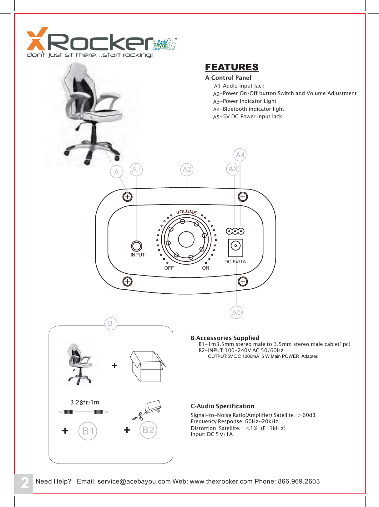 2FEATURESA-Control PanelA1A2-Audio Input JackA3-Power On/Off button Switch and Volume AdjustmentA4-Power Indicator LightA5-Bluetooth indicator light-5V DC Power input lackA5A3A4AA1 A23062.969.668:enohP:beWmoc.uoyabeca@ecivres:liamE?pleHdee moc.rekcorxeht.wwwN3.28ft/1mB2B1B-Accessories SuppliedB1-1m3.5mm stereo male to 3.5mm stereo male cable(1pc)B2-INPUT:100-240V AC 50/60HzC-Audio SpecificationSignal-to-Noise Ratio(Amplifier):Satellite : 60dBFrequency Response: 60Hz~20kHzDistortion: Satellite. : 1% z)(F=1kHInput: DC 5 /1AOFFINPUTONDC 5V/1AOUTPUT:5V DC 1000mA  5 W Main POWER  Adapter.