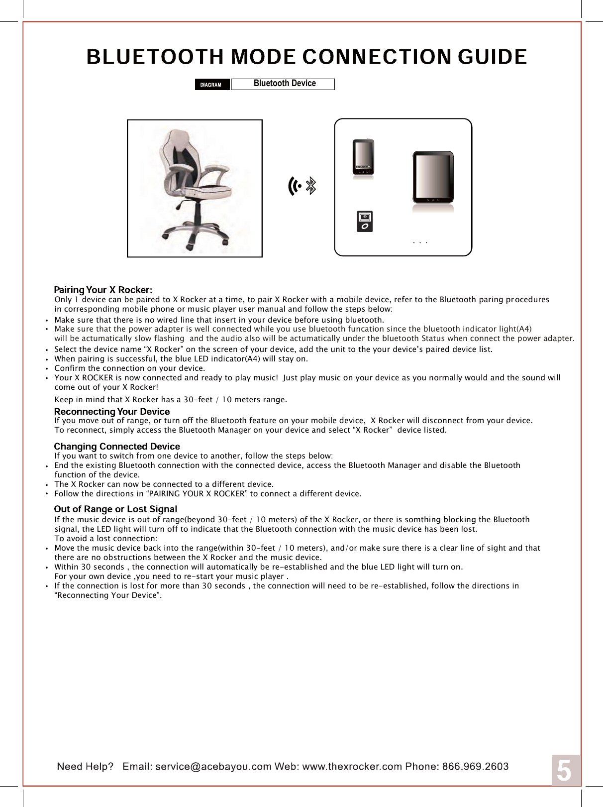 Bluetooth DeviceOnly 1 device can be paired to X Rocker at a time, to pair X Rocker with a mobile device, refer to the Bluetooth paring pr oceduresin corresponding mobile phone or music player user manual and follow the steps below:     Make sure that the power adapter is well connected while you use bluetooth funcation since the bluetooth indicator light(A4)will be actumatically slow flashing  and the audio also will be actumatically under the bluetooth Status when connect the power adapter.Select the device name &ldquo;X Rocker&rdquo; on the screen of your device, add the unit to the your device&rsquo;s paired device list.When pairing is successful, the blue LED indicator(A4) will stay on.Confirm the connection on your device.Your X ROCKER is now connected and ready to play music!  Just play music on your device as you normally would and the sound willcome out of your X Rocker!Keep in mind that X Rocker has a 30-feet / 10 meters range.Make sure that there is no wired line that insert in your device before using bluetooth. If you move out of range, or turn off the Bluetooth feature on your mobile device,  X Rocker will disconnect from your device.To reconnect, simply access the Bluetooth Manager on your device and select &ldquo;X Rocker&rdquo;  device listed.If you want to switch from one device to another, follow the steps below:End the existing Bluetooth connection with the connected device, access the Bluetooth Manager and disable the Bluetooth function of the device.The X Rocker can now be connected to a different device.Follow the directions in &ldquo;PAIRING YOUR X ROCKER&rdquo; to connect a different device.If the music device is out of range(beyond 30-feet / 10 meters) of the X Rocker, or there is somthing blocking the Bluetoothsignal, the LED light will turn off to indicate that the Bluetooth connection with the music device has been lost.  To avoid a lost connection:Move the music device back into the range(within 30-feet / 10 meters), and/or make sure there is a clear line of sight and that there are no obstructions between the X Rocker and the music device.Within 30 seconds , the connection will automatically be re-established and the blue LED light will turn on. For your own device ,you need to re-start your music player .If the connection is lost for more than 30 seconds , the connection will need to be re-established, follow the directions in&ldquo;Reconnecting Your Device&rdquo;.