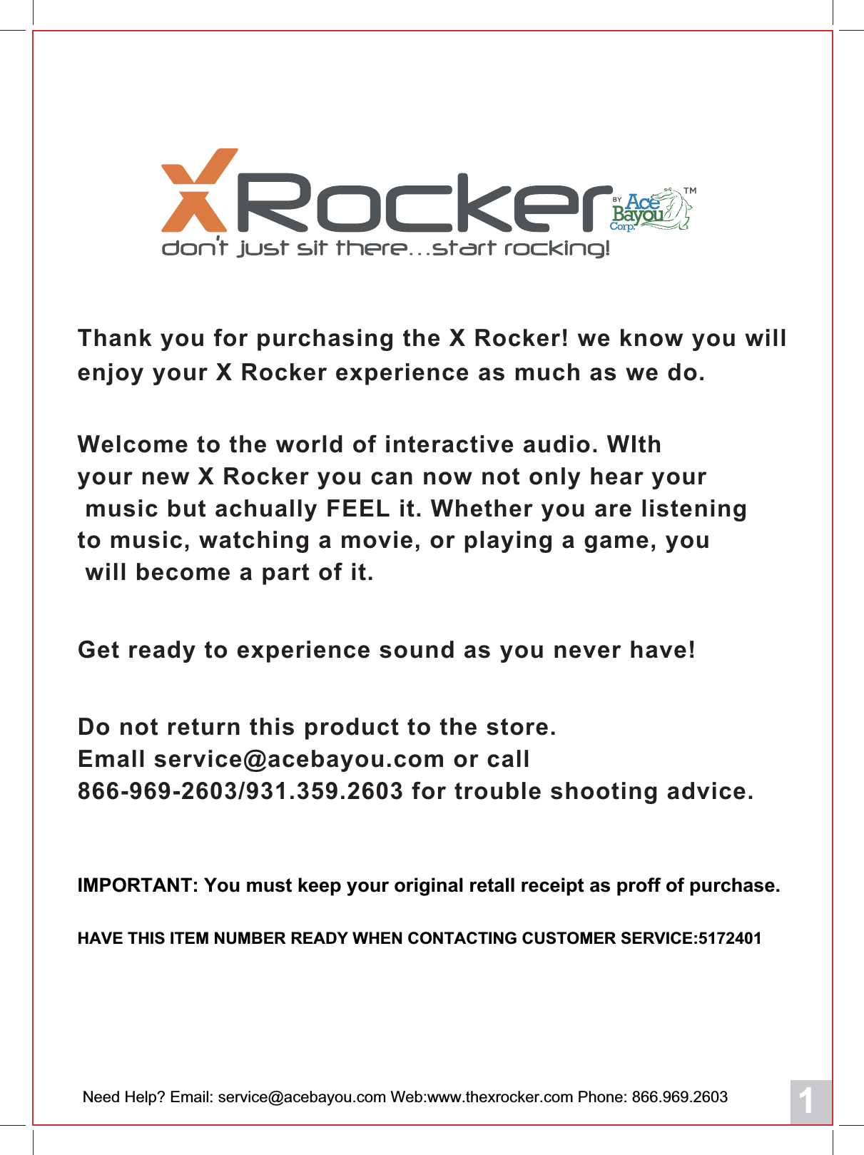 1IMPORTANT: You must keep your original retall receipt as proff of purchase. HAVE THIS ITEM NUMBER READY WHEN CONTACTING CUSTOMER SERVICE:517201Get ready to experience sound as you never have!Do not return this product to the store.Emall service@acebayou.com or call866-969-2603/931.359.2603 for trouble shooting advice.Thank you for purchasing the X Rocker! we know you will enjoy your X Rocker experience as much as we do.Welcome to the world of interactive audio. WIth your new X Rocker you can now not only hear your music but achually FEEL it. Whether you are listening to music, watching a movie, or playing a game, you will become a part of it.Need Help? Email: service@acebayou.com Web:www.thexrocker.com Phone: 866.969.2603