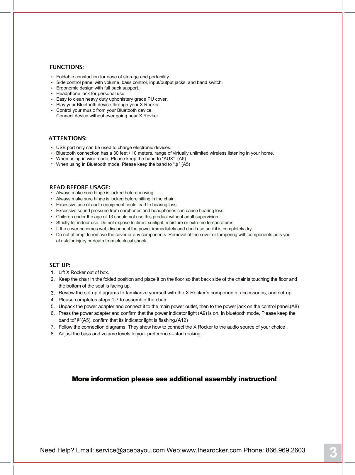 Need Help? Email: service@acebayou.com Web:www.thexrocker.com Phone: 866.969.2603 3ATTENTIONS:READ BEFORE USAGE:USB port only can be used to charge electronic devices.Bluetooth connection has a 30 feet / 10 meters. range of virtually unlimited wireless listening in your home.When using in wire mode, Please keep the band to &ldquo;AUX&rdquo;  (A5)When using in Bluetooth mode, Please keep the band to &ldquo;   &rdquo; (A5)Foldable constuction for ease of storage and portability.Side control panel with volume, bass control, input/output jacks, and band switch.Ergonomic design with full back support.Headphone jack for personal use.Easy to clean heavy duty uphonlstery grade PU cover.Play your Bluetooth device through your X Rocker.Control your music from your Bluetooth device.Connect device without ever going near X Rovker.FUNCTIONS:Always make sure hinge is locked before moving.Always make sure hinge is locked before sitting in the chair.Excessive use of audio equipment couOG lead to hearing loss.Excessive sound pressure from earphones and headphones can cause hearing loss.Children under the age of 13 should not use this product without adult supervision.Strictly for indoor use. Do not expose to direct sunlight, moisture or extreme temperatures.If the cover becomes wet, disconnect the power immediately and don&rsquo;t use until it is completely dry.Do not attempt to remove the cover or any components. Removal of the cover or tampering with components puts youat risk for injury or death from electrical shock.1.   Lift X Rocker out of box.2.   Keep the chair in the folded position and place it on the floor so that back side of the chair is touching the floor and      the bottom of the seat is facing up.3.   Review the set up diagrams to familiarize yourself with the X Rocker&rsquo;s components, accessories, and set-up.4.   Please completes steps 1-7 to assemble the chair.5.   Unpack the power adapter and connect it to the main power outlet, then to the power jack on the control panel.(A8)6.   Press the power adapter and confirm that the power indicator light (A9) is on. In bluetooth mode, Please keep the      band to&rdquo;   &rdquo;(A5), confirm that its indicator light is flashing.(A12)7.   Follow the connection diagrams. They show how to connect the X Rocker to the audio source of your choice .8.   Adjust the bass and volume levels to your preference---start rocking.SET UP:More information please see additional assembly instruction!