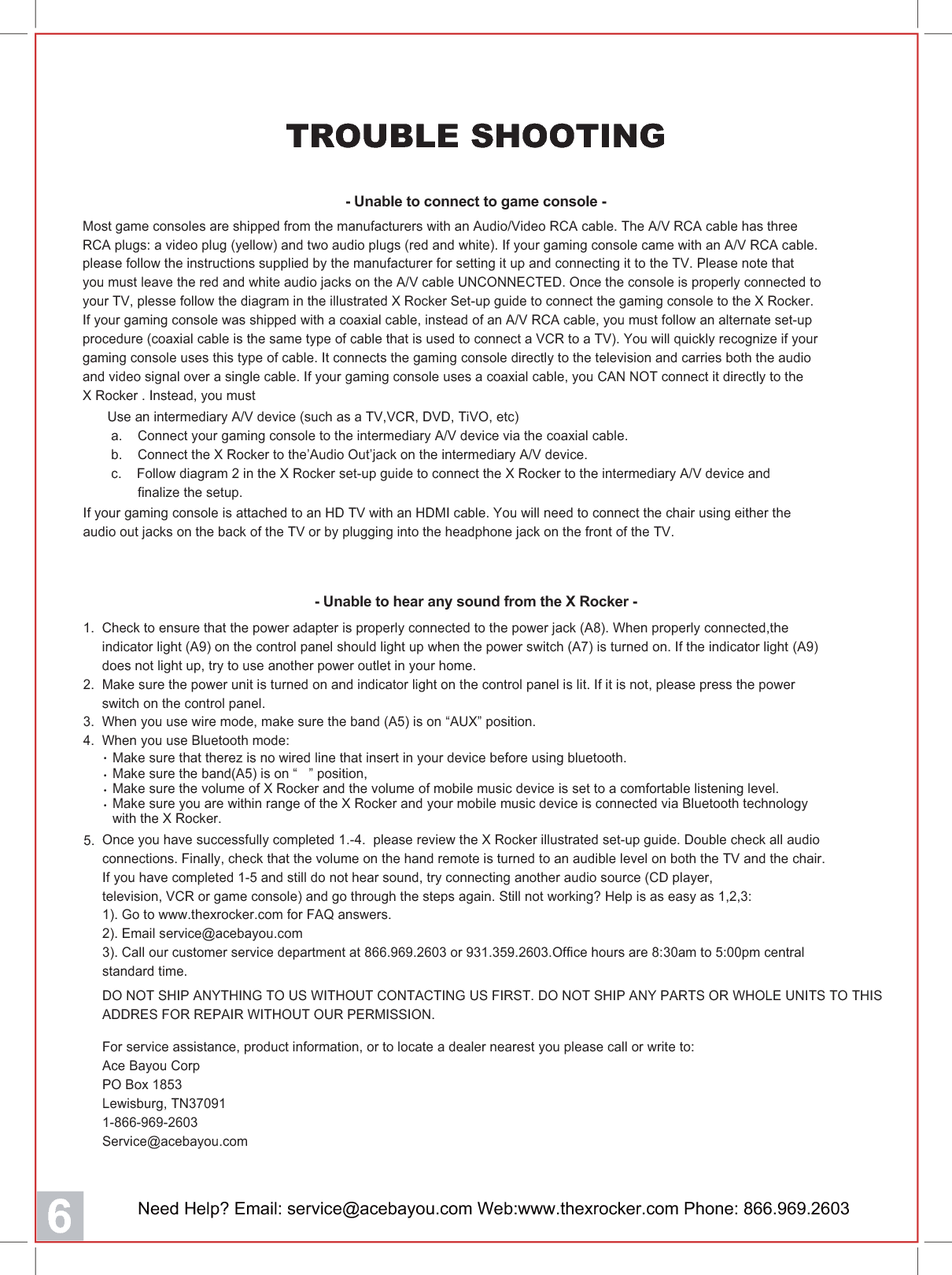 Need Help? Email: service@acebayou.com Web:www.thexrocker.com Phone: 866.969.26036TROUBLE SHOOTING- Unable to connect to game console -  Make sure the band(A5) is on &ldquo;   &rdquo; position,   Make sure the volume of X Rocker and the volume of mobile music device is set to a comfortable listening level.  Make sure you are within range of the X Rocker and your mobile music device is connected via Bluetooth technology   with the X Rocker.・・・  Make sure that therez is no wired line that insert in your device before using bluetooth.・5.Most game consoles are shipped from the manufacturers with an Audio/Video RCA cable. The A/V RCA cable has threeRCA plugs: a video plug (yellow) and two audio plugs (red and white). If your gaming console came with an A/V RCA cable.please follow the instructions supplied by the manufacturer for setting it up and connecting it to the TV. Please note thatyou must leave the red and white audio jacks on the A/V cable UNCONNECTED. Once the console is properly connected toyour TV, plesse follow the diagram in the illustrated X Rocker Set-up guide to connect the gaming console to the X Rocker.If your gaming console was shipped with a coaxial cable, instead of an A/V RCA cable, you must follow an alternate set-upprocedure (coaxial cable is the same type of cable that is used to connect a VCR to a TV). You will quickly recognize if yourgaming console uses this type of cable. It connects the gaming console directly to the television and carries both the audioand video signal over a single cable. If your gaming console uses a coaxial cable, you CAN NOT connect it directly to theX Rocker . Instead, you must1.  Check to ensure that the power adapter is properly connected to the power jack (A8). When properly connected,the     indicator light (A9) on the control panel should light up when the power switch (A7) is turned on. If the indicator light (A9)     does not light up, try to use another power outlet in your home.2.  Make sure the power unit is turned on and indicator light on the control panel is lit. If it is not, please press the power     switch on the control panel.3.  When you use wire mode, make sure the band (A5) is on &ldquo;AUX&rdquo; position.4.  When you use Bluetooth mode:- Unable to hear any sound from the X Rocker -Use an intermediary A/V device (such as a TV,VCR, DVD, TiVO, etc) a.    Connect your gaming console to the intermediary A/V device via the coaxial cable. b.    Connect the X Rocker to the&rsquo;Audio Out&rsquo;jack on the intermediary A/V device. c.    Follow diagram 2 in the X Rocker set-up guide to connect the X Rocker to the intermediary A/V device and        finalize the setup.If your gaming console is attached to an HD TV with an HDMI cable. You will need to connect the chair using either theaudio out jacks on the back of the TV or by plugging into the headphone jack on the front of the TV.For service assistance, product information, or to locate a dealer nearest you please call or write to:Ace Bayou Corp PO Box 1853Lewisburg, TN370911-866-969-2603Service@acebayou.comOnce you have successfully completed 1.-4.  please review the X Rocker illustrated set-up guide. Double check all audioconnections. Finally, check that the volume on the hand remote is turned to an audible level on both the TV and the chair.If you have completed 1-5 and still do not hear sound, try connecting another audio source (CD player,television, VCR or game console) and go through the steps again. Still not working? Help is as easy as 1,2,3:1). Go to www.thexrocker.com for FAQ answers.2). Email service@acebayou.com3). Call our customer service department at 866.969.2603 or 931.359.2603.Office hours are 8:30am to 5:00pm centralstandard time.DO NOT SHIP ANYTHING TO US WITHOUT CONTACTING US FIRST. DO NOT SHIP ANY PARTS OR WHOLE UNITS TO THISADDRES FOR REPAIR WITHOUT OUR PERMISSION.