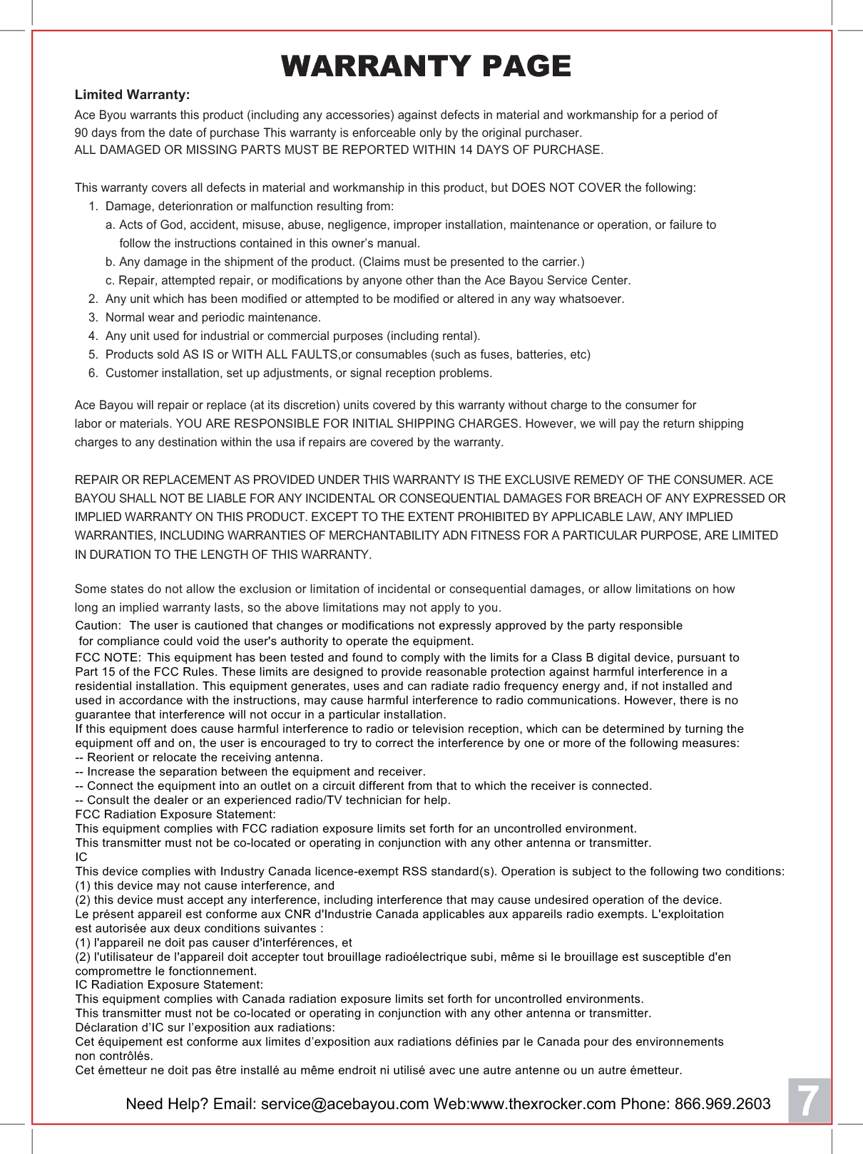 Need Help? Email: service@acebayou.com Web:www.thexrocker.com Phone: 866.969.26037 Caution:  The user is cautioned that changes or modifications not expressly approved by the party responsible for compliance could void the user's authority to operate the equipment.FCC NOTE:  This equipment has been tested and found to comply with the limits for a Class B digital device, pursuant to Part 15 of the FCC Rules. These limits are designed to provide reasonable protection against harmful interference in a residential installation. This equipment generates, uses and can radiate radio frequency energy and, if not installed and used in accordance with the instructions, may cause harmful interference to radio communications. However, there is no guarantee that interference will not occur in a particular installation. If this equipment does cause harmful interference to radio or television reception, which can be determined by turning the equipment off and on, the user is encouraged to try to correct the interference by one or more of the following measures: -- Reorient or relocate the receiving antenna.-- Increase the separation between the equipment and receiver. -- Connect the equipment into an outlet on a circuit different from that to which the receiver is connected. -- Consult the dealer or an experienced radio/TV technician for help. FCC Radiation Exposure Statement:This equipment complies with FCC radiation exposure limits set forth for an uncontrolled environment. This transmitter must not be co-located or operating in conjunction with any other antenna or transmitter. ICThis device complies with Industry Canada licence-exempt RSS standard(s). Operation is subject to the following two conditions:(1) this device may not cause interference, and (2) this device must accept any interference, including interference that may cause undesired operation of the device.Le pr&eacute;sent appareil est conforme aux CNR d'Industrie Canada applicables aux appareils radio exempts. L'exploitation est autoris&eacute;e aux deux conditions suivantes : (1) l'appareil ne doit pas causer d'interf&eacute;rences, et  (2) l'utilisateur de l'appareil doit accepter tout brouillage radio&eacute;lectrique subi, m&ecirc;me si le brouillage est susceptible d'en compromettre le fonctionnement. IC Radiation Exposure Statement:This equipment complies with Canada radiation exposure limits set forth for uncontrolled environments. This transmitter must not be co-located or operating in conjunction with any other antenna or transmitter.D&eacute;claration d&rsquo;IC sur l&rsquo;exposition aux radiations:Cet &eacute;quipement est conforme aux limites d&rsquo;exposition aux radiations d&eacute;finies par le Canada pour des environnements non contr&ocirc;l&eacute;s.Cet &eacute;metteur ne doit pas &ecirc;tre install&eacute; au m&ecirc;me endroit ni utilis&eacute; avec une autre antenne ou un autre &eacute;metteur. Limited Warranty:Ace Byou warrants this product (including any accessories) against defects in material and workmanship for a period of90 days from the date of purchase This warranty is enforceable only by the original purchaser.ALL DAMAGED OR MISSING PARTS MUST BE REPORTED WITHIN 14 DAYS OF PURCHASE.Ace Bayou will repair or replace (at its discretion) units covered by this warranty without charge to the consumer forlabor or materials. YOU ARE RESPONSIBLE FOR INITIAL SHIPPING CHARGES. However, we will pay the return shippingcharges to any destination within the usa if repairs are covered by the warranty.This warranty covers all defects in material and workmanship in this product, but DOES NOT COVER the following:    1.  Damage, deterionration or malfunction resulting from:         a. Acts of God, accident, misuse, abuse, negligence, improper installation, maintenance or operation, or failure to             follow the instructions contained in this owner&rsquo;s manual.         b. Any damage in the shipment of the product. (Claims must be presented to the carrier.)         c. Repair, attempted repair, or modifications by anyone other than the Ace Bayou Service Center.    2.  Any unit which has been modified or attempted to be modified or altered in any way whatsoever.    3.  Normal wear and periodic maintenance.    4.  Any unit used for industrial or commercial purposes (including rental).    5.  Products sold AS IS or WITH ALL FAULTS,or consumables (such as fuses, batteries, etc)    6.  Customer installation, set up adjustments, or signal reception problems.REPAIR OR REPLACEMENT AS PROVIDED UNDER THIS WARRANTY IS THE EXCLUSIVE REMEDY OF THE CONSUMER. ACEBAYOU SHALL NOT BE LIABLE FOR ANY INCIDENTAL OR CONSEQUENTIAL DAMAGES FOR BREACH OF ANY EXPRESSED ORIMPLIED WARRANTY ON THIS PRODUCT. EXCEPT TO THE EXTENT PROHIBITED BY APPLICABLE LAW, ANY IMPLIEDWARRANTIES, INCLUDING WARRANTIES OF MERCHANTABILITY ADN FITNESS FOR A PARTICULAR PURPOSE, ARE LIMITEDIN DURATION TO THE LENGTH OF THIS WARRANTY.Some states do not allow the exclusion or limitation of incidental or consequential damages, or allow limitations on howlong an implied warranty lasts, so the above limitations may not apply to you.WARRANTY PAGE 
