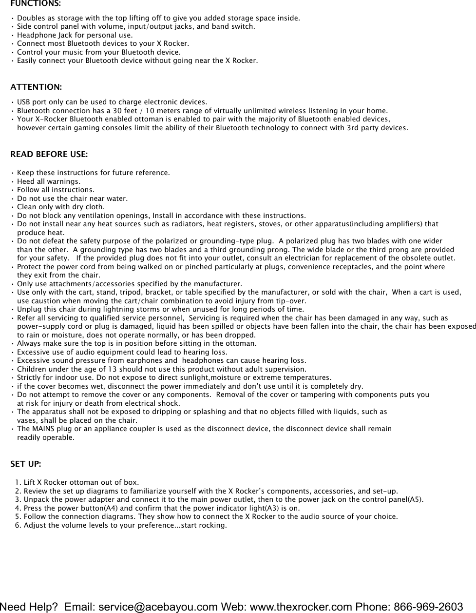 Need Help?  Email: service@acebayou.com Web: www.thexrocker.com Phone: 866-969-26033FUNCTIONS:&bull; Doubles as storage with the top lifting off to give you added storage space inside.&bull; Side control panel with volume, input/output jacks, and band switch.&bull; Headphone Jack for personal use.&bull; Connect most Bluetooth devices to your X Rocker.&bull; Control your music from your Bluetooth device.&bull; Easily connect your Bluetooth device without going near the X Rocker.ATTENTION:&bull; USB port only can be used to charge electronic devices.&bull; Bluetooth connection has a 30 feet / 10 meters range of virtually unlimited wireless listening in your home.&bull; Your X-Rocker Bluetooth enabled ottoman is enabled to pair with the majority of Bluetooth enabled devices,    however certain gaming consoles limit the ability of their Bluetooth technology to connect with 3rd party devices.READ BEFORE USE:&bull; Keep these instructions for future reference.&bull; Heed all warnings.&bull; Follow all instructions.&bull; Do not use the chair near water.&bull; Clean only with dry cloth.&bull; Do not block any ventilation openings, Install in accordance with these instructions.&bull; Do not install near any heat sources such as radiators, heat registers, stoves, or other apparatus(including amplifiers) that    produce heat.&bull; Do not defeat the safety purpose of the polarized or grounding-type plug.  A polarized plug has two blades with one wider    than the other.  A grounding type has two blades and a third grounding prong. The wide blade or the third prong are provided   for your safety.   If the provided plug does not fit into your outlet, consult an electrician for replacement of the obsolete outlet.&bull; Protect the power cord from being walked on or pinched particularly at plugs, convenience receptacles, and the point where    they exit from the chair.&bull; Only use attachments/accessories specified by the manufacturer.&bull; Use only with the cart, stand, tripod, bracket, or table specified by the manufacturer, or sold with the chair,  When a cart is used,   use caustion when moving the cart/chair combination to avoid injury from tip-over.&bull; Unplug this chair during lightning storms or when unused for long periods of time.&bull; Refer all servicing to qualified service personnel,  Servicing is required when the chair has been damaged in any way, such as   power-supply cord or plug is damaged, liquid has been spilled or objects have been fallen into the chair, the chair has been exposed   to rain or moisture, does not operate normally, or has been dropped.&bull; Always make sure the top is in position before sitting in the ottoman.&bull; Excessive use of audio equipment could lead to hearing loss.&bull; Excessive sound pressure from earphones and  headphones can cause hearing loss.  &bull; Children under the age of 13 should not use this product without adult supervision.&bull; Strictly for indoor use. Do not expose to direct sunlight,moisture or extreme temperatures.&bull; if the cover becomes wet, disconnect the power immediately and don&rsquo;t use until it is completely dry.&bull; Do not attempt to remove the cover or any components.  Removal of the cover or tampering with components puts you    at risk for injury or death from electrical shock.&bull; The apparatus shall not be exposed to dripping or splashing and that no objects filled with liquids, such as   vases, shall be placed on the chair.&bull; The MAINS plug or an appliance coupler is used as the disconnect device, the disconnect device shall remain   readily operable.SET UP:  1. Lift X Rocker ottoman out of box.  2. Review the set up diagrams to familiarize yourself with the X Rocker&rsquo;s components, accessories, and set-up.  3. Unpack the power adapter and connect it to the main power outlet, then to the power jack on the control panel(A5).  4. Press the power button(A4) and confirm that the power indicator light(A3) is on.   5. Follow the connection diagrams. They show how to connect the X Rocker to the audio source of your choice.  6. Adjust the volume levels to your preference...start rocking.   