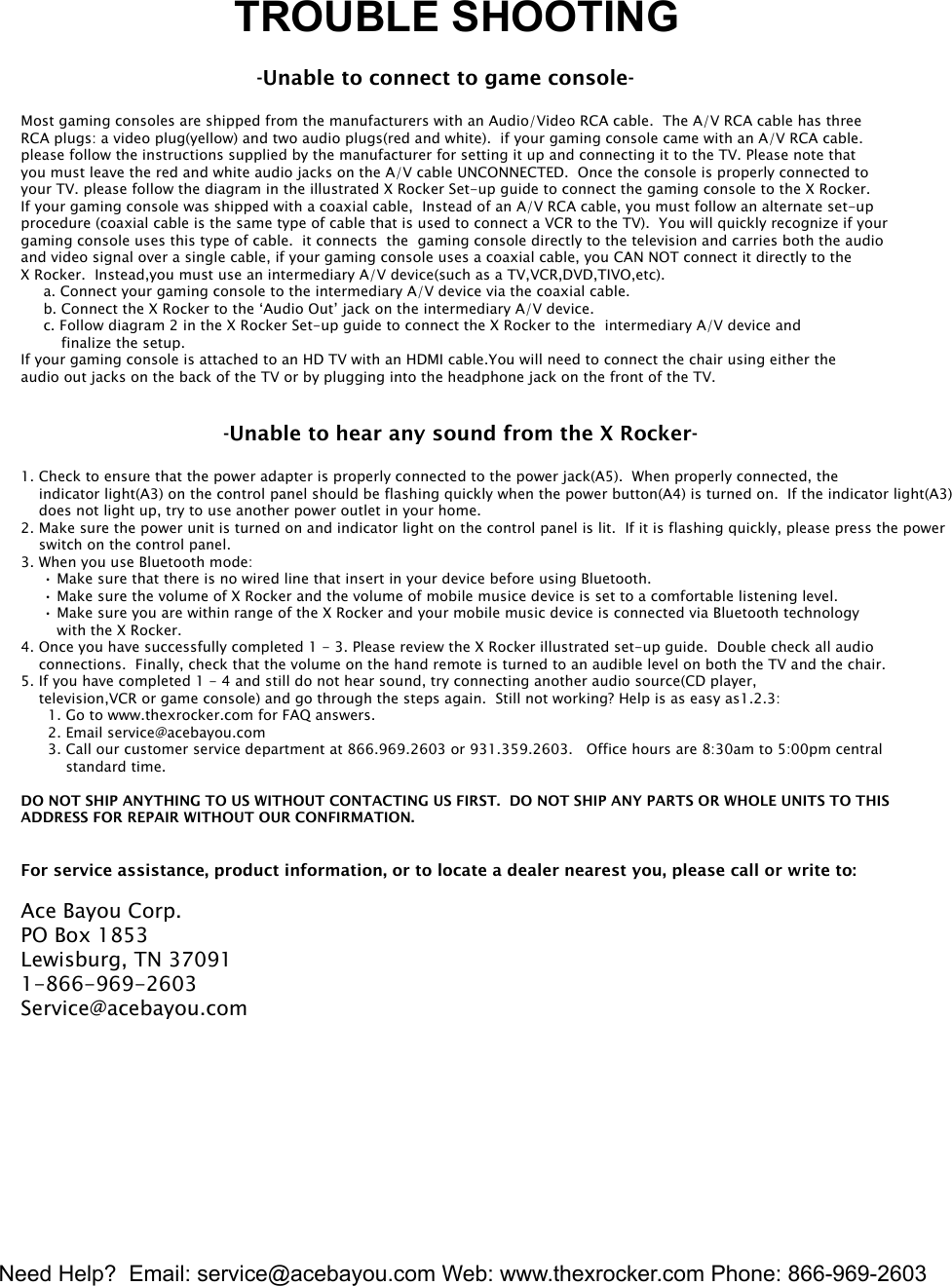 Need Help?  Email: service@acebayou.com Web: www.thexrocker.com Phone: 866-969-26036                  TROUBLE SHOOTING                                                    -Unable to connect to game console-Most gaming consoles are shipped from the manufacturers with an Audio/Video RCA cable.  The A/V RCA cable has three RCA plugs: a video plug(yellow) and two audio plugs(red and white).  if your gaming console came with an A/V RCA cable.please follow the instructions supplied by the manufacturer for setting it up and connecting it to the TV. Please note that you must leave the red and white audio jacks on the A/V cable UNCONNECTED.  Once the console is properly connected to your TV. please follow the diagram in the illustrated X Rocker Set-up guide to connect the gaming console to the X Rocker.If your gaming console was shipped with a coaxial cable,  Instead of an A/V RCA cable, you must follow an alternate set-up procedure (coaxial cable is the same type of cable that is used to connect a VCR to the TV).  You will quickly recognize if your gaming console uses this type of cable.  it connects  the  gaming console directly to the television and carries both the audio and video signal over a single cable, if your gaming console uses a coaxial cable, you CAN NOT connect it directly to the X Rocker.  Instead,you must use an intermediary A/V device(such as a TV,VCR,DVD,TIVO,etc).     a. Connect your gaming console to the intermediary A/V device via the coaxial cable.     b. Connect the X Rocker to the &lsquo;Audio Out&rsquo; jack on the intermediary A/V device.     c. Follow diagram 2 in the X Rocker Set-up guide to connect the X Rocker to the  intermediary A/V device and          finalize the setup.If your gaming console is attached to an HD TV with an HDMI cable.You will need to connect the chair using either the audio out jacks on the back of the TV or by plugging into the headphone jack on the front of the TV.                                             -Unable to hear any sound from the X Rocker-1. Check to ensure that the power adapter is properly connected to the power jack(A5).  When properly connected, the     indicator light(A3) on the control panel should be flashing quickly when the power button(A4) is turned on.  If the indicator light(A3)     does not light up, try to use another power outlet in your home.2. Make sure the power unit is turned on and indicator light on the control panel is lit.  If it is flashing quickly, please press the power     switch on the control panel.3. When you use Bluetooth mode:     &bull; Make sure that there is no wired line that insert in your device before using Bluetooth.     &bull; Make sure the volume of X Rocker and the volume of mobile musice device is set to a comfortable listening level.     &bull; Make sure you are within range of the X Rocker and your mobile music device is connected via Bluetooth technology        with the X Rocker.4. Once you have successfully completed 1 - 3. Please review the X Rocker illustrated set-up guide.  Double check all audio     connections.  Finally, check that the volume on the hand remote is turned to an audible level on both the TV and the chair.5. If you have completed 1 - 4 and still do not hear sound, try connecting another audio source(CD player,     television,VCR or game console) and go through the steps again.  Still not working? Help is as easy as1.2.3:      1. Go to www.thexrocker.com for FAQ answers.      2. Email service@acebayou.com      3. Call our customer service department at 866.969.2603 or 931.359.2603.   Office hours are 8:30am to 5:00pm central           standard time.DO NOT SHIP ANYTHING TO US WITHOUT CONTACTING US FIRST.  DO NOT SHIP ANY PARTS OR WHOLE UNITS TO THISADDRESS FOR REPAIR WITHOUT OUR CONFIRMATION.For service assistance, product information, or to locate a dealer nearest you, please call or write to:Ace Bayou Corp.PO Box 1853Lewisburg, TN 370911-866-969-2603Service@acebayou.com