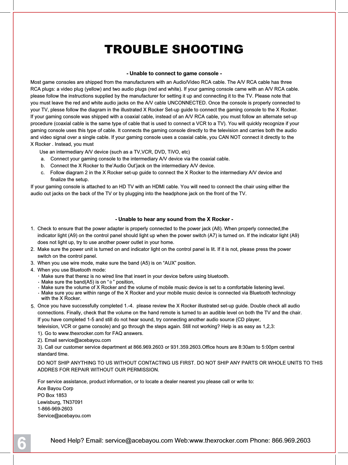 Need Help? Email: service@acebayou.com Web:www.thexrocker.com Phone: 866.969.26036TROUBLE SHOOTING- Unable to connect to game console -  Make sure the band(A5) is on &ldquo;   &rdquo; position,   Make sure the volume of X Rocker and the volume of mobile music device is set to a comfortable listening level.  Make sure you are within range of the X Rocker and your mobile music device is connected via Bluetooth technology   with the X Rocker.・・・  Make sure that therez is no wired line that insert in your device before using bluetooth.・5.Most game consoles are shipped from the manufacturers with an Audio/Video RCA cable. The A/V RCA cable has threeRCA plugs: a video plug (yellow) and two audio plugs (red and white). If your gaming console came with an A/V RCA cable.please follow the instructions supplied by the manufacturer for setting it up and connecting it to the TV. Please note thatyou must leave the red and white audio jacks on the A/V cable UNCONNECTED. Once the console is properly connected toyour TV, plesse follow the diagram in the illustrated X Rocker Set-up guide to connect the gaming console to the X Rocker.If your gaming console was shipped with a coaxial cable, instead of an A/V RCA cable, you must follow an alternate set-upprocedure (coaxial cable is the same type of cable that is used to connect a VCR to a TV). You will quickly recognize if yourgaming console uses this type of cable. It connects the gaming console directly to the television and carries both the audioand video signal over a single cable. If your gaming console uses a coaxial cable, you CAN NOT connect it directly to theX Rocker . Instead, you must1.  Check to ensure that the power adapter is properly connected to the power jack (A8). When properly connected,the     indicator light (A9) on the control panel should light up when the power switch (A7) is turned on. If the indicator light (A9)     does not light up, try to use another power outlet in your home.2.  Make sure the power unit is turned on and indicator light on the control panel is lit. If it is not, please press the power     switch on the control panel.3.  When you use wire mode, make sure the band (A5) is on &ldquo;AUX&rdquo; position.4.  When you use Bluetooth mode:- Unable to hear any sound from the X Rocker -Use an intermediary A/V device (such as a TV,VCR, DVD, TiVO, etc) a.    Connect your gaming console to the intermediary A/V device via the coaxial cable. b.    Connect the X Rocker to the&rsquo;Audio Out&rsquo;jack on the intermediary A/V device. c.    Follow diagram 2 in the X Rocker set-up guide to connect the X Rocker to the intermediary A/V device and        finalize the setup.If your gaming console is attached to an HD TV with an HDMI cable. You will need to connect the chair using either theaudio out jacks on the back of the TV or by plugging into the headphone jack on the front of the TV.For service assistance, product information, or to locate a dealer nearest you please call or write to:Ace Bayou Corp PO Box 1853Lewisburg, TN370911-866-969-2603Service@acebayou.comOnce you have successfully completed 1.-4.  please review the X Rocker illustrated set-up guide. Double check all audioconnections. Finally, check that the volume on the hand remote is turned to an audible level on both the TV and the chair.If you have completed 1-5 and still do not hear sound, try connecting another audio source (CD player,television, VCR or game console) and go through the steps again. Still not working? Help is as easy as 1,2,3:1). Go to www.thexrocker.com for FAQ answers.2). Email service@acebayou.com3). Call our customer service department at 866.969.2603 or 931.359.2603.Office hours are 8:30am to 5:00pm centralstandard time.DO NOT SHIP ANYTHING TO US WITHOUT CONTACTING US FIRST. DO NOT SHIP ANY PARTS OR WHOLE UNITS TO THISADDRES FOR REPAIR WITHOUT OUR PERMISSION.