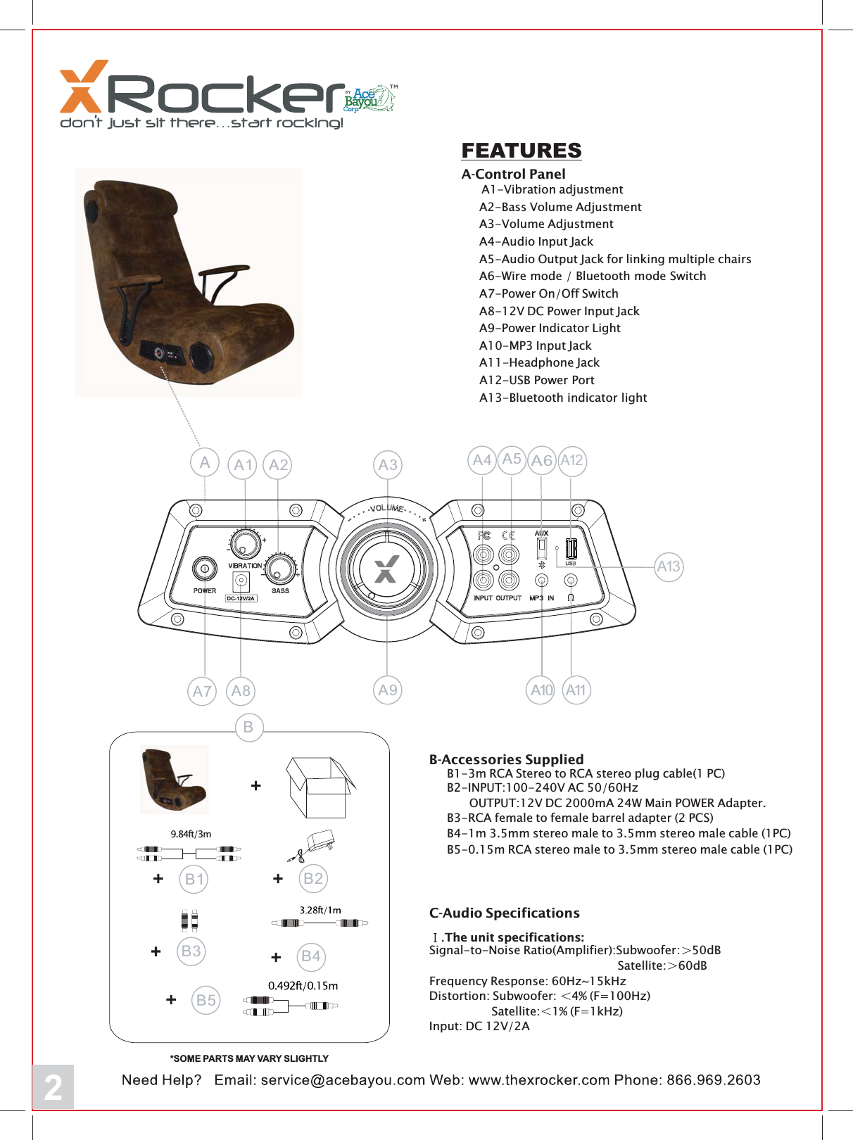 2FEATURESA-Control PanelA1-Vibration adjustmentA2-Bass Volume AdjustmentA3-Volume AdjustmentA4-Audio Input JackA5-Audio Output Jack for linking multiple chairsA6-Wire mode / Bluetooth mode SwitchA7-Power On/Off SwitchA8-12V DC Power Input JackA9-Power Indicator LightA10-MP3 Input JackA11-Headphone JackA12-USB Power PortA13-Bluetooth indicator lightA10A2 A3 A4 A5A7 A8 A11A9A1A12A6A13B4*SOME PARTS MAY VARY SLIGHTLY9.84ft/3mB2B1B5B3B-Accessories SuppliedB1-3m RCA Stereo to RCA stereo plug cable(1 PC)B4-1m 3.5mm stereo male to 3.5mm stereo male cable (1PC)B3-RCA female to female barrel adapter (2 PCS)B5-0.15m RCA stereo male to 3.5mm stereo male cable (1PC)B2-INPUT:100-240V AC 50/60HzOUTPUT:12V DC 2000mA 24W Main POWER Adapter.C-Audio Specifications.The unit specifications:Signal-to-Noise Ratio(Amplifier):Subwoofer: 50dBSatellite: 60dBFrequency Response: 60Hz~15kHzDistortion: Subwoofer: 4% (F=100Hz)Satellite: 1% (F=1kHz)Input: DC 12V/2A