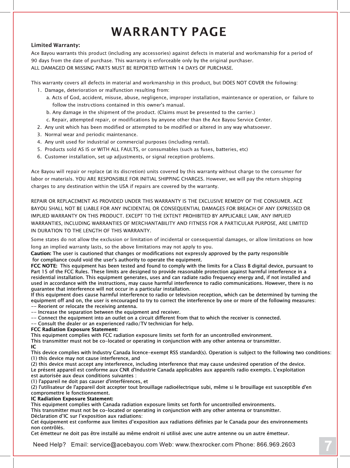 FCC NOTE:  This equipment has been tested and found to comply with the limits for a Class B digital device, pursuant to Part 15 of the FCC Rules. These limits are designed to provide reasonable protection against harmful interference in a residential installation. This equipment generates, uses and can radiate radio frequency energy and, if not installed and used in accordance with the instructions, may cause harmful interference to radio communications. However, there is no guarantee that interference will not occur in a particular installation. If this equipment does cause harmful interference to radio or television reception, which can be determined by turning the equipment off and on, the user is encouraged to try to correct the interference by one or more of the following measures: -- Reorient or relocate the receiving antenna.-- Increase the separation between the equipment and receiver. -- Connect the equipment into an outlet on a circuit different from that to which the receiver is connected. -- Consult the dealer or an experienced radio/TV technician for help. FCC Radiation Exposure Statement:This equipment complies with FCC radiation exposure limits set forth for an uncontrolled environment. This transmitter must not be co-located or operating in conjunction with any other antenna or transmitter. ICThis device complies with Industry Canada licence-exempt RSS standard(s). Operation is subject to the following two conditions: (1) this device may not cause interference, and (2) this device must accept any interference, including interference that may cause undesired operation of the device.Le pr&eacute;sent appareil est conforme aux CNR d'Industrie Canada applicables aux appareils radio exempts. L'exploitation est autoris&eacute;e aux deux conditions suivantes : (1) l'appareil ne doit pas causer d'interf&eacute;rences, et  (2) l'utilisateur de l'appareil doit accepter tout brouillage radio&eacute;lectrique subi, m&ecirc;me si le brouillage est susceptible d'en compromettre le fonctionnement. IC Radiation Exposure Statement:This equipment complies with Canada radiation exposure limits set forth for uncontrolled environments. This transmitter must not be co-located or operating in conjunction with any other antenna or transmitter.D&eacute;claration d&rsquo;IC sur l&rsquo;exposition aux radiations:Cet &eacute;quipement est conforme aux limites d&rsquo;exposition aux radiations d&eacute;finies par le Canada pour des environnements non contr&ocirc;l&eacute;s.Cet &eacute;metteur ne doit pas &ecirc;tre install&eacute; au m&ecirc;me endroit ni utilis&eacute; avec une autre antenne ou un autre &eacute;metteur. 7Caution: The user is cautioned that changes or modifications not expressly approved by the party responsible for compliance could void the user's authority to operate the equipment.