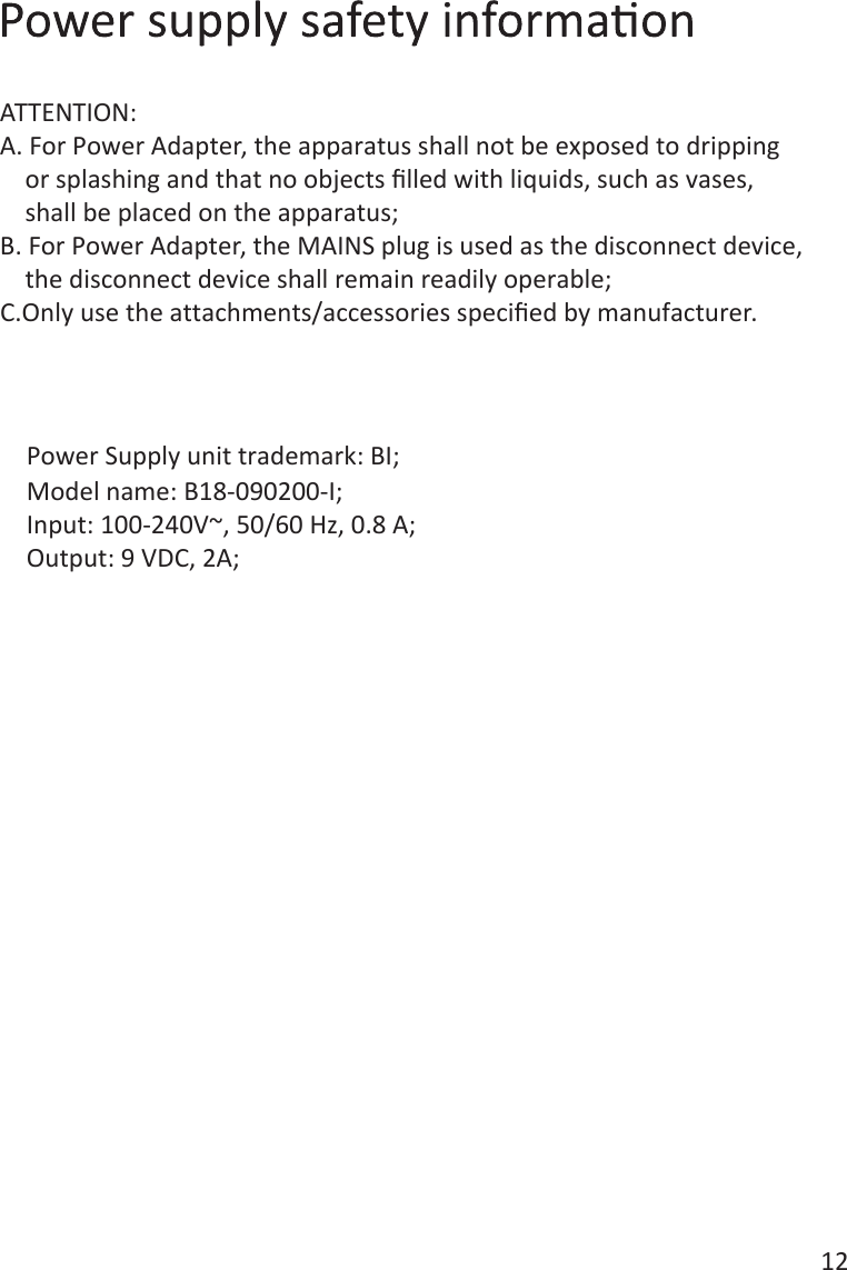 12Power Supply unit trademark: BI;Model name: B18-090200-I;Input: 100-240V~, 50/60 Hz, 0.8 A;Output: 9 VDC, 2A;ATTENTION:A. For Power Adapter, the apparatus shall not be exposed to dripping     or splashing and that no objects ﬁlled with liquids, such as vases,     shall be placed on the apparatus;B. For Power Adapter, the MAINS plug is used as the disconnect device,     the disconnect device shall remain readily operable;C.Only use the attachments/accessories speciﬁed by manufacturer. 