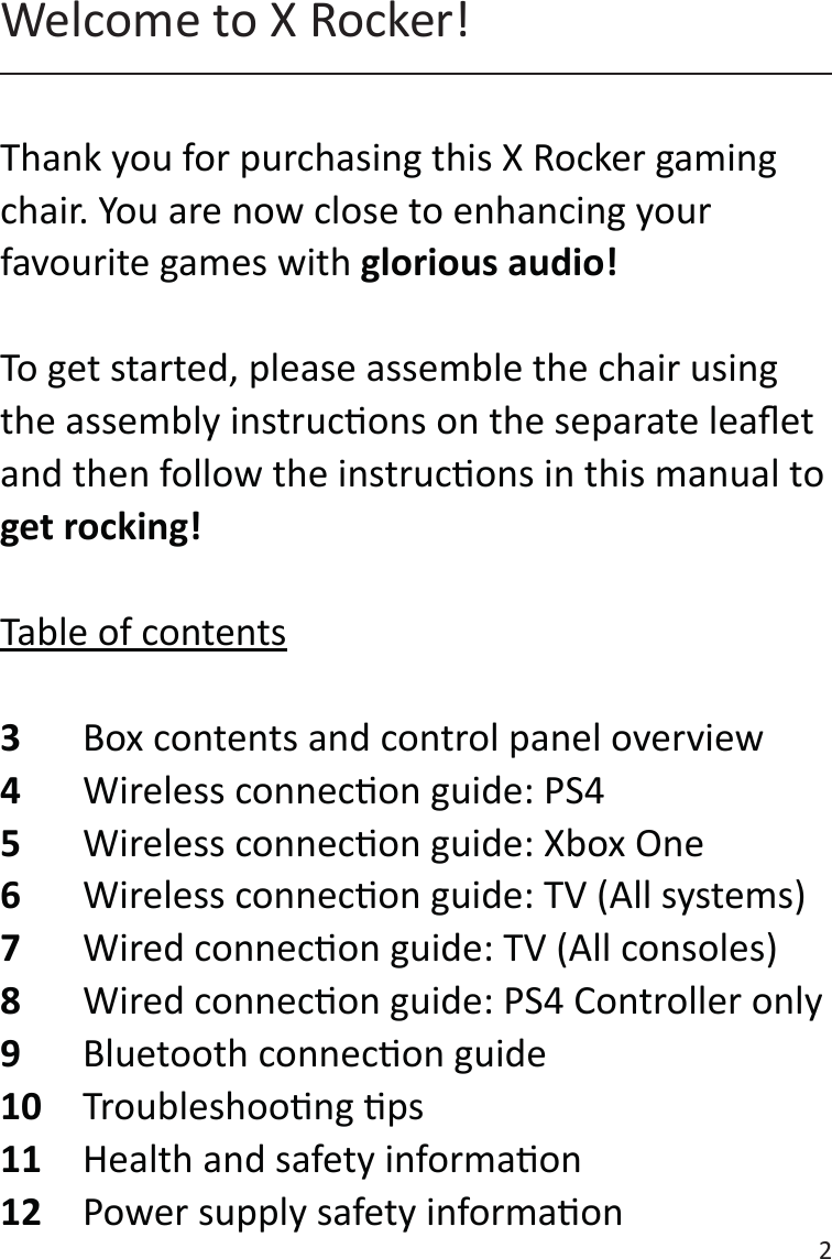 2Thank you for purchasing this X Rocker gaming chair. You are now close to enhancing your favourite games with glorious audio!To get started, please assemble the chair using the assembly instrucons on the separate leaet and then follow the instrucons in this manual to get rocking!Table of contents3  Box contents and control panel overview4  Wireless connecon guide: PS45  Wireless connecon guide: Xbox One6  Wireless connecon guide: TV (All systems)7   Wired connecon guide: TV (All consoles) 8  Wired connecon guide: PS4 Controller only9  Bluetooth connecon guide10  Troubleshoong ps11  Health and safety informaon12  Power supply safety informaonWelcome to X Rocker!