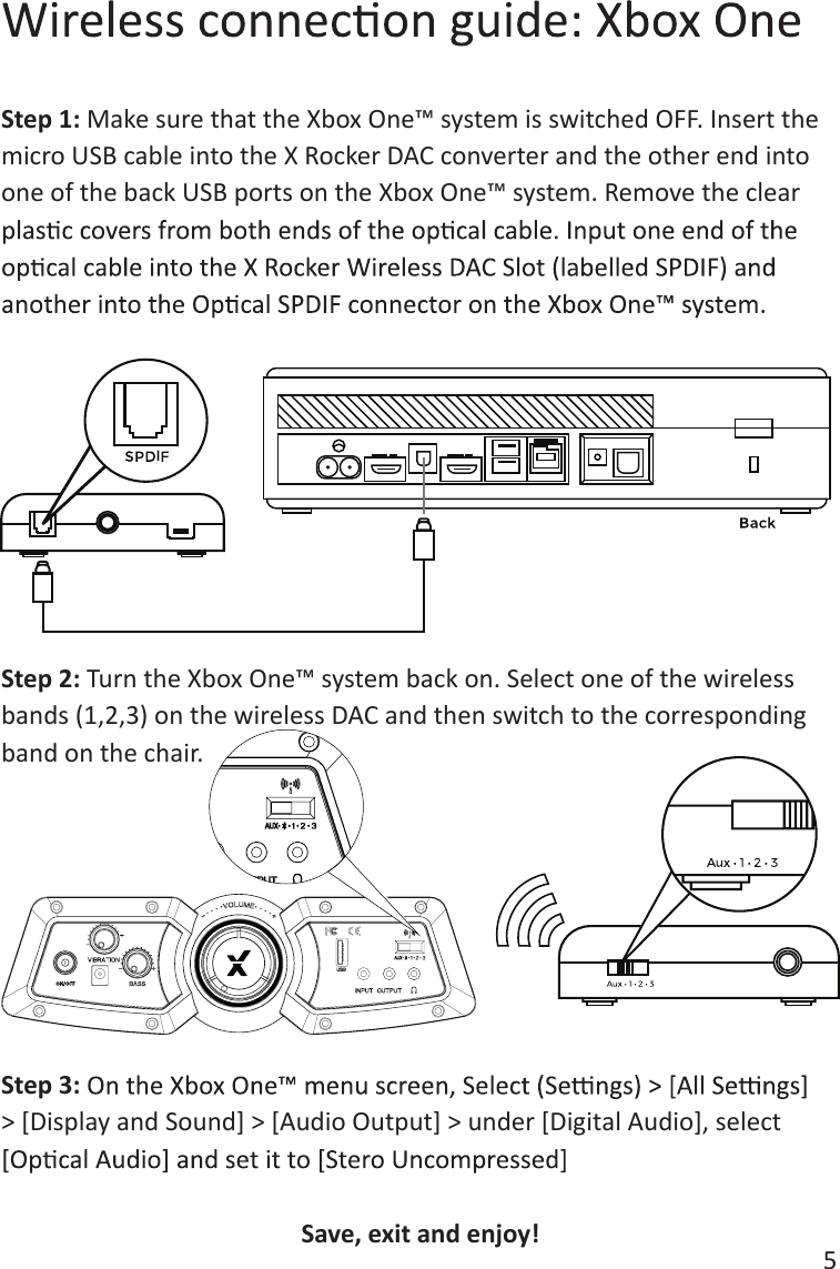 5Step 1: Make sure that the Xbox One&trade; system is switched OFF. Insert the micro USB cable into the X Rocker DAC converter and the other end into one of the back USB ports on the Xbox One&trade; system. Remove the clear Step 2: Turn the Xbox One&trade; system back on. Select one of the wireless bands (1,2,3) on the wireless DAC and then switch to the corresponding band on the chair. Step 3:> [Display and Sound] > [Audio Output] > under [Digital Audio], select    ISave, exit and enjoy! 