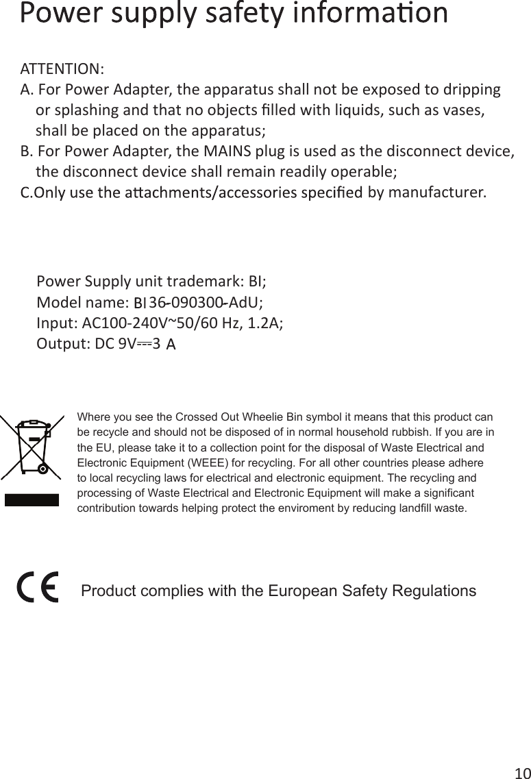 10Power Supply unit trademark: BI;Model name:     36-090300-AdU;Input: AC100-240V~50/60 Hz, 1.2A;Output: DC 9V---3ATTENTION:A. For Power Adapter, the apparatus shall not be exposed to dripping     or splashing and that no objects ﬁlled with liquids, such as vases,     shall be placed on the apparatus;B. For Power Adapter, the MAINS plug is used as the disconnect device,     the disconnect device shall remain readily operable;by manufacturer. Product complies with the European Safety RegulationsWhere you see the Crossed Out Wheelie Bin symbol it means that this product can be recycle and should not be disposed of in normal household rubbish. If you are in the EU, please take it to a collection point for the disposal of Waste Electrical and Electronic Equipment (WEEE) for recycling. For all other countries please adhere to local recycling laws for electrical and electronic equipment. The recycling andprocessing of Waste Electrical and Electronic Equipment will make a significant contribution towards helping protect the enviroment by reducing landfill waste. 