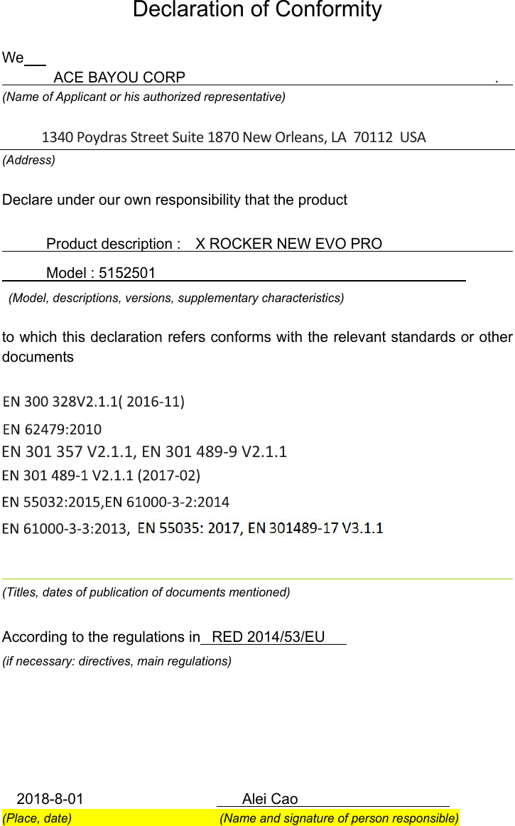 Declaration of Conformity  We             ACE BAYOU CORP                                          .     (Name of Applicant or his authorized representative)  (Address) Declare under our own responsibility that the product              Product description :    X ROCKER NEW EVO PRO                                     Model : 5152501                                             (Model, descriptions, versions, supplementary characteristics)  to which this declaration refers conforms with the relevant standards or other documents                      (Titles, dates of publication of documents mentioned)  According to the regulations in   RED 2014/53/EU (if necessary: directives, main regulations)           2018-8-01                      Alei Cao                     (Place, date)                        (Name and signature of person responsible) 1340 Poydras Street Suite 1870 New Orleans, LA  70112  USAEN 301 357 V2.1.1, EN 301 489-9 V2.1.1