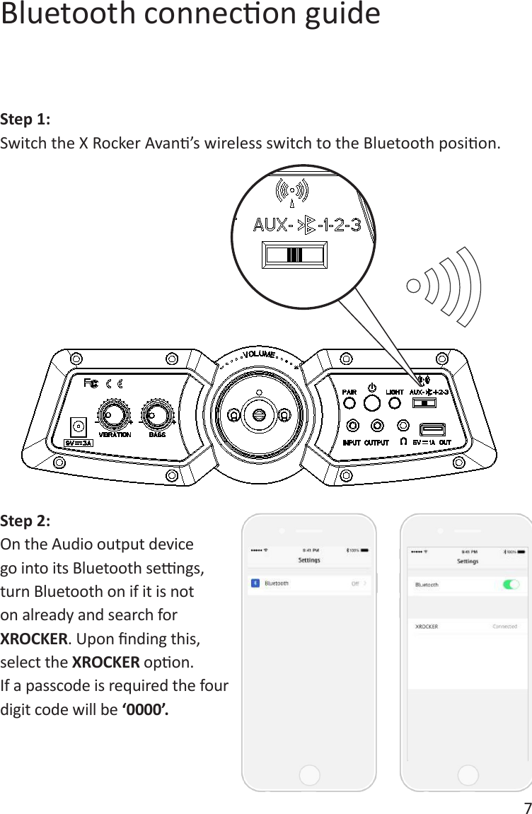 7Bluetooth connecon guideStep 1:Switch the X Rocker Avan&rsquo;s wireless switch to the Bluetooth posion.Step 2:On the Audio output device go into its Bluetooth sengs, turn Bluetooth on if it is not on already and search for XROCKER. Upon nding this, select the XROCKER opon. If a passcode is required the four digit code will be &lsquo;0000&rsquo;.