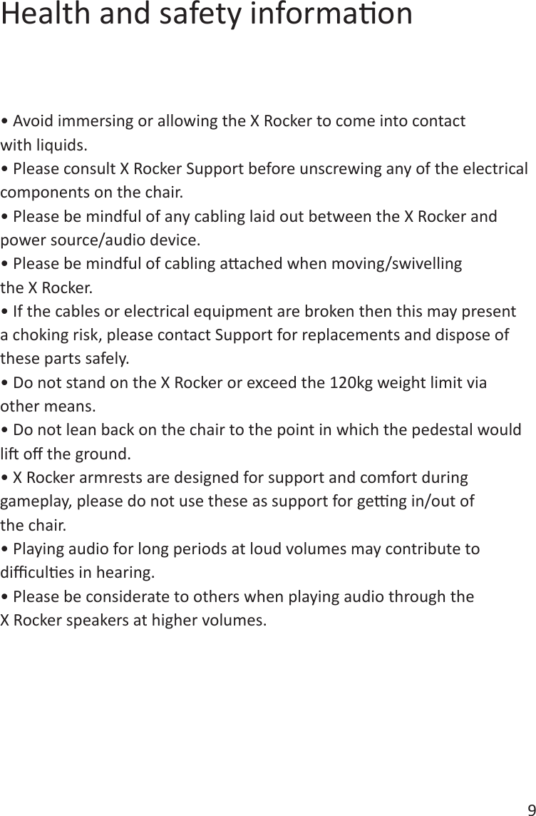 9Health and safety informaon&bull; Avoid immersing or allowing the X Rocker to come into contact with liquids.&bull; Please consult X Rocker Support before unscrewing any of the electrical components on the chair.&bull; Please be mindful of any cabling laid out between the X Rocker and power source/audio device.&bull; Please be mindful of cabling aached when moving/swivelling the X Rocker.&bull; If the cables or electrical equipment are broken then this may present a choking risk, please contact Support for replacements and dispose of these parts safely.&bull; Do not stand on the X Rocker or exceed the 120kg weight limit via other means.&bull; Do not lean back on the chair to the point in which the pedestal would li o the ground.&bull; X Rocker armrests are designed for support and comfort during gameplay, please do not use these as support for geng in/out of the chair.&bull; Playing audio for long periods at loud volumes may contribute to dicules in hearing.&bull; Please be considerate to others when playing audio through the X Rocker speakers at higher volumes.