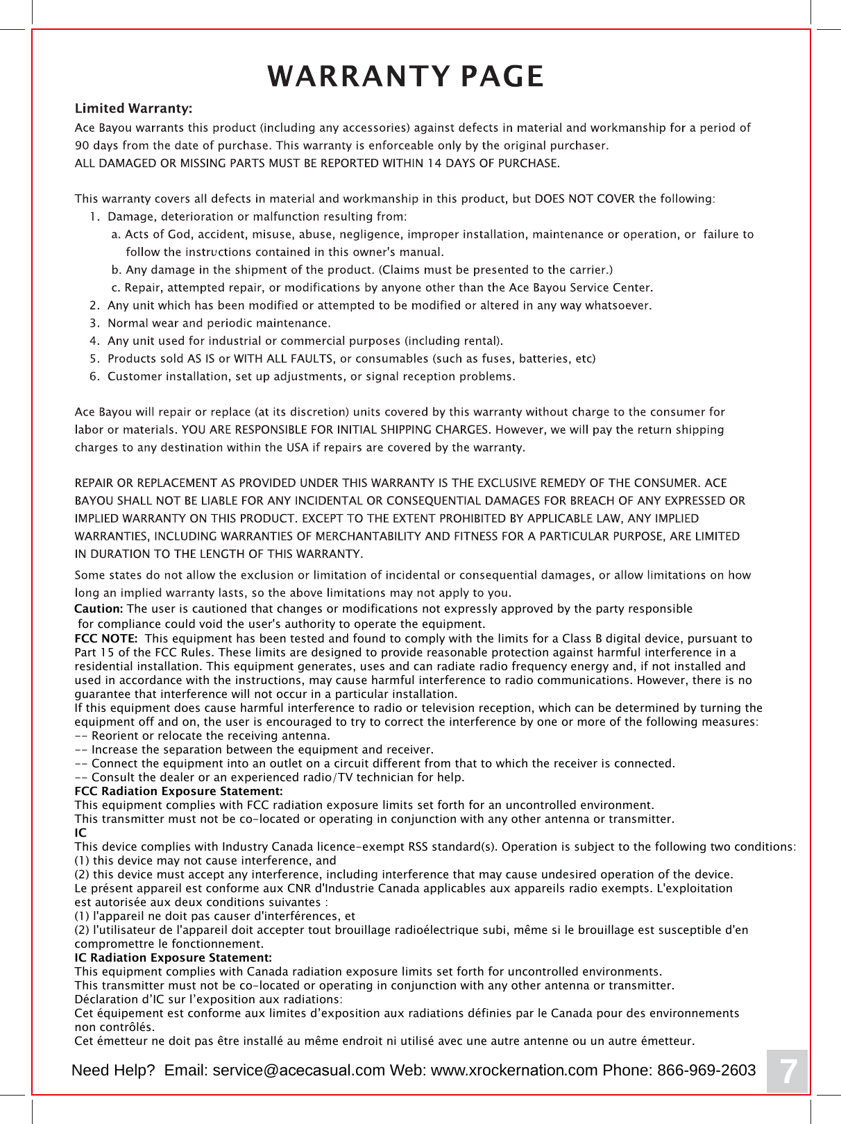 FCC NOTE:  This equipment has been tested and found to comply with the limits for a Class B digital device, pursuant to Part 15 of the FCC Rules. These limits are designed to provide reasonable protection against harmful interference in a residential installation. This equipment generates, uses and can radiate radio frequency energy and, if not installed and used in accordance with the instructions, may cause harmful interference to radio communications. However, there is no guarantee that interference will not occur in a particular installation. If this equipment does cause harmful interference to radio or television reception, which can be determined by turning the equipment off and on, the user is encouraged to try to correct the interference by one or more of the following measures: -- Reorient or relocate the receiving antenna.-- Increase the separation between the equipment and receiver. -- Connect the equipment into an outlet on a circuit different from that to which the receiver is connected. -- Consult the dealer or an experienced radio/TV technician for help. FCC Radiation Exposure Statement:This equipment complies with FCC radiation exposure limits set forth for an uncontrolled environment. This transmitter must not be co-located or operating in conjunction with any other antenna or transmitter. ICThis device complies with Industry Canada licence-exempt RSS standard(s). Operation is subject to the following two conditions: (1) this device may not cause interference, and (2) this device must accept any interference, including interference that may cause undesired operation of the device.Le pr&eacute;sent appareil est conforme aux CNR d'Industrie Canada applicables aux appareils radio exempts. L'exploitation est autoris&eacute;e aux deux conditions suivantes : (1) l'appareil ne doit pas causer d'interf&eacute;rences, et  (2) l'utilisateur de l'appareil doit accepter tout brouillage radio&eacute;lectrique subi, m&ecirc;me si le brouillage est susceptible d'en compromettre le fonctionnement. IC Radiation Exposure Statement:This equipment complies with Canada radiation exposure limits set forth for uncontrolled environments. This transmitter must not be co-located or operating in conjunction with any other antenna or transmitter.D&eacute;claration d&rsquo;IC sur l&rsquo;exposition aux radiations:Cet &eacute;quipement est conforme aux limites d&rsquo;exposition aux radiations d&eacute;finies par le Canada pour des environnements non contr&ocirc;l&eacute;s.Cet &eacute;metteur ne doit pas &ecirc;tre install&eacute; au m&ecirc;me endroit ni utilis&eacute; avec une autre antenne ou un autre &eacute;metteur.  7Caution: The user is cautioned that changes or modifications not expressly approved by the party responsible for compliance could void the user's authority to operate the equipment.Need Help?  Email: service@acecasual.com Web: www.xrockernation.com Phone: 866-969-2603