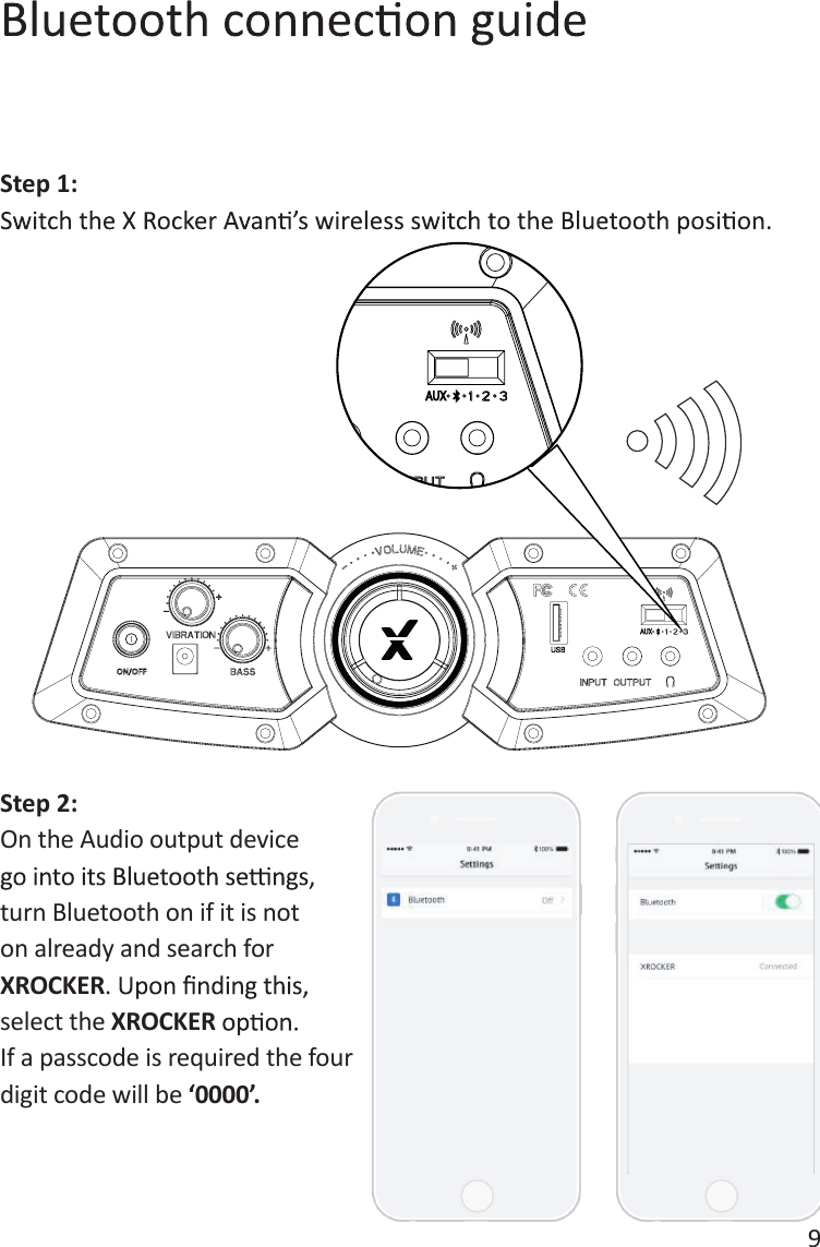 9Step 1:Step 2:On the Audio output device turn Bluetooth on if it is not on already and search for XROCKERselect the XROCKERIf a passcode is required the four digit code will be &lsquo;0000&rsquo;.