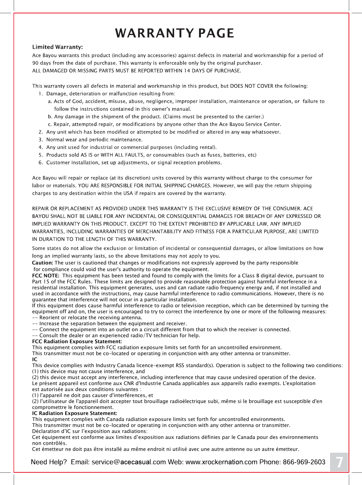 FCC NOTE:  This equipment has been tested and found to comply with the limits for a Class B digital device, pursuant to Part 15 of the FCC Rules. These limits are designed to provide reasonable protection against harmful interference in a residential installation. This equipment generates, uses and can radiate radio frequency energy and, if not installed and used in accordance with the instructions, may cause harmful interference to radio communications. However, there is no guarantee that interference will not occur in a particular installation. If this equipment does cause harmful interference to radio or television reception, which can be determined by turning the equipment off and on, the user is encouraged to try to correct the interference by one or more of the following measures: -- Reorient or relocate the receiving antenna.-- Increase the separation between the equipment and receiver. -- Connect the equipment into an outlet on a circuit different from that to which the receiver is connected. -- Consult the dealer or an experienced radio/TV technician for help. FCC Radiation Exposure Statement:This equipment complies with FCC radiation exposure limits set forth for an uncontrolled environment. This transmitter must not be co-located or operating in conjunction with any other antenna or transmitter. ICThis device complies with Industry Canada licence-exempt RSS standard(s). Operation is subject to the following two conditions: (1) this device may not cause interference, and (2) this device must accept any interference, including interference that may cause undesired operation of the device.Le pr&eacute;sent appareil est conforme aux CNR d'Industrie Canada applicables aux appareils radio exempts. L'exploitation est autoris&eacute;e aux deux conditions suivantes : (1) l'appareil ne doit pas causer d'interf&eacute;rences, et  (2) l'utilisateur de l'appareil doit accepter tout brouillage radio&eacute;lectrique subi, m&ecirc;me si le brouillage est susceptible d'en compromettre le fonctionnement. IC Radiation Exposure Statement:This equipment complies with Canada radiation exposure limits set forth for uncontrolled environments. This transmitter must not be co-located or operating in conjunction with any other antenna or transmitter.D&eacute;claration d&rsquo;IC sur l&rsquo;exposition aux radiations:Cet &eacute;quipement est conforme aux limites d&rsquo;exposition aux radiations d&eacute;finies par le Canada pour des environnements non contr&ocirc;l&eacute;s.Cet &eacute;metteur ne doit pas &ecirc;tre install&eacute; au m&ecirc;me endroit ni utilis&eacute; avec une autre antenne ou un autre &eacute;metteur. Caution: The user is cautioned that changes or modifications not expressly approved by the party responsible for compliance could void the user's authority to operate the equipment.