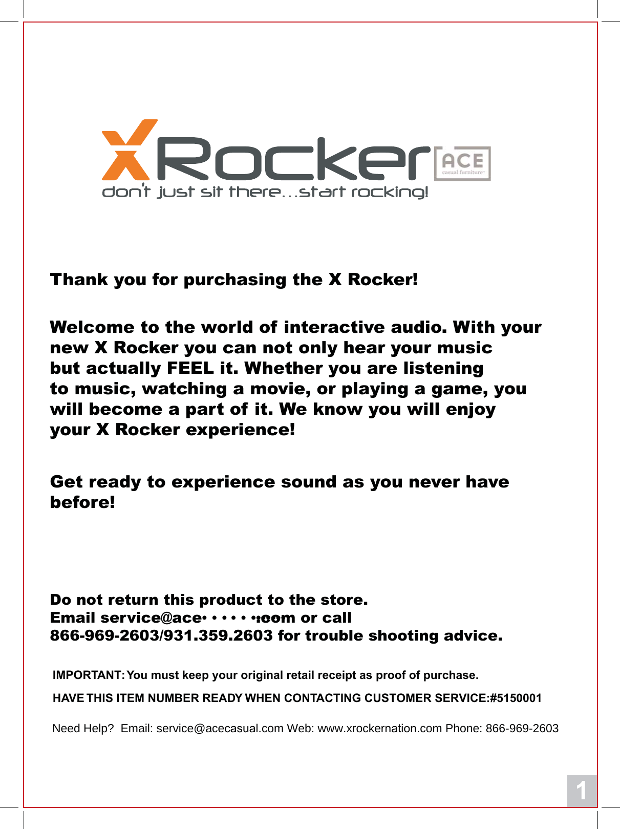1Thank you for purchasing the X Rocker!Welcome to the world of interactive audio. With your new X Rocker you can not only hear your musicbut actually FEEL it. Whether you are listeningto music, watching a movie, or playing a game, you will become a part of it. We know you will enjoy your X Rocker experience!Get ready to experience sound as you never have before!Do not return this product to the store.Email service@ace&bull; &bull; &bull; &bull; &bull; &bull;&bull;&bull;&bull;&bull;&bull;&bull;.com or call866-969-2603/931.359.2603 for trouble shooting advice.,03257$17<RXPXVWNHHS\RXURULJLQDOUHWDLOUHFHLSWDVSURRIRISXUFKDVH+$9(7+,6,7(0180%(55($'<:+(1&amp;217$&amp;7,1*&amp;86720(56(59,&amp;(Need Help?  Email: service@aceFDVXDO.com Web: www.xrockerQDWLRQ.com Phone: 866-969-2603