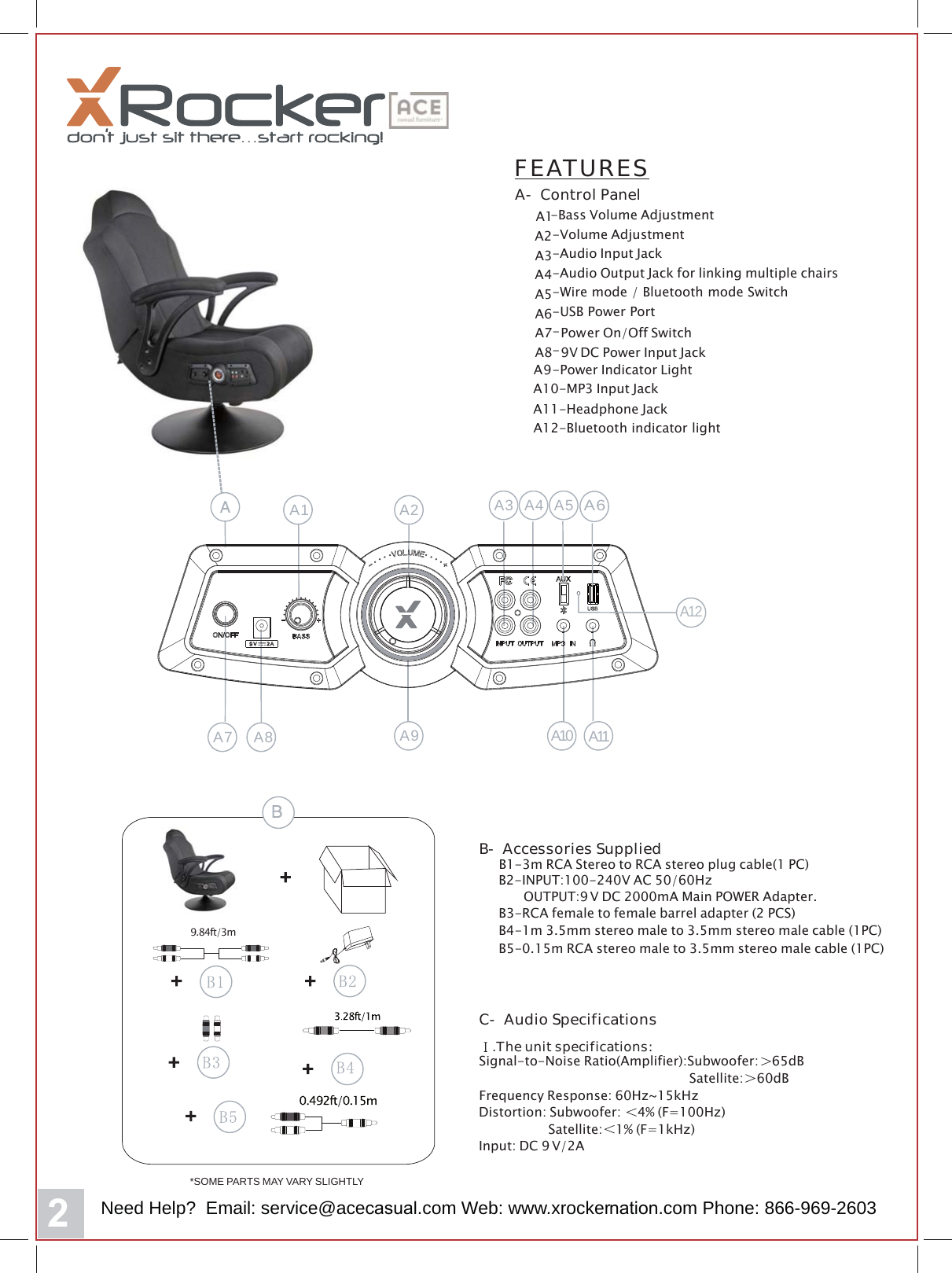 FEATURESA- Control PanelA1A2-Bass Volume AdjustmentA3-Volume AdjustmentA4-Audio Input JackA5-Audio Output Jack for linking multiple chairsA6-Wire mode / Bluetooth mode SwitchA7-USB Power PortPower On/Off SwitchA8-9V DC Power Input Jack-Power Indicator LightA9-MP3 Input JackAA10-11-Headphone JackA12-Bluetooth indicator light*SOME PARTS MAY VARY SLIGHTLY9.84ft/3mB- Accessories SuppliedB1-3m RCA Stereo to RCA stereo plug cable(1 PC)B4-1m 3.5mm stereo male to 3.5mm stereo male cable (1PC)B3-RCA female to female barrel adapter (2 PCS)B5-0.15m RCA stereo male to 3.5mm stereo male cable (1PC)B2-INPUT:100-240V AC 50/60HzOUTPUT:9 V DC 2000mA Main POWER Adapter.C- Audio Specifications.The unit specifications:Signal-to-Noise Ratio(Amplifier):Subwoofer: 65dBSatellite: 60dBFrequency Response: 60Hz~15kHzDistortion: Subwoofer: 4% (F=100Hz)Satellite: 1% (F=1kHz)Input: DC 9V/2AA9A1 A2 A3 A4 A5A6A7 A8 A10 A11A12Need Help?  Email: service@aceFDVXDO.com Web: www.xrockerQDWLRQ.com Phone: 866-969-2603
