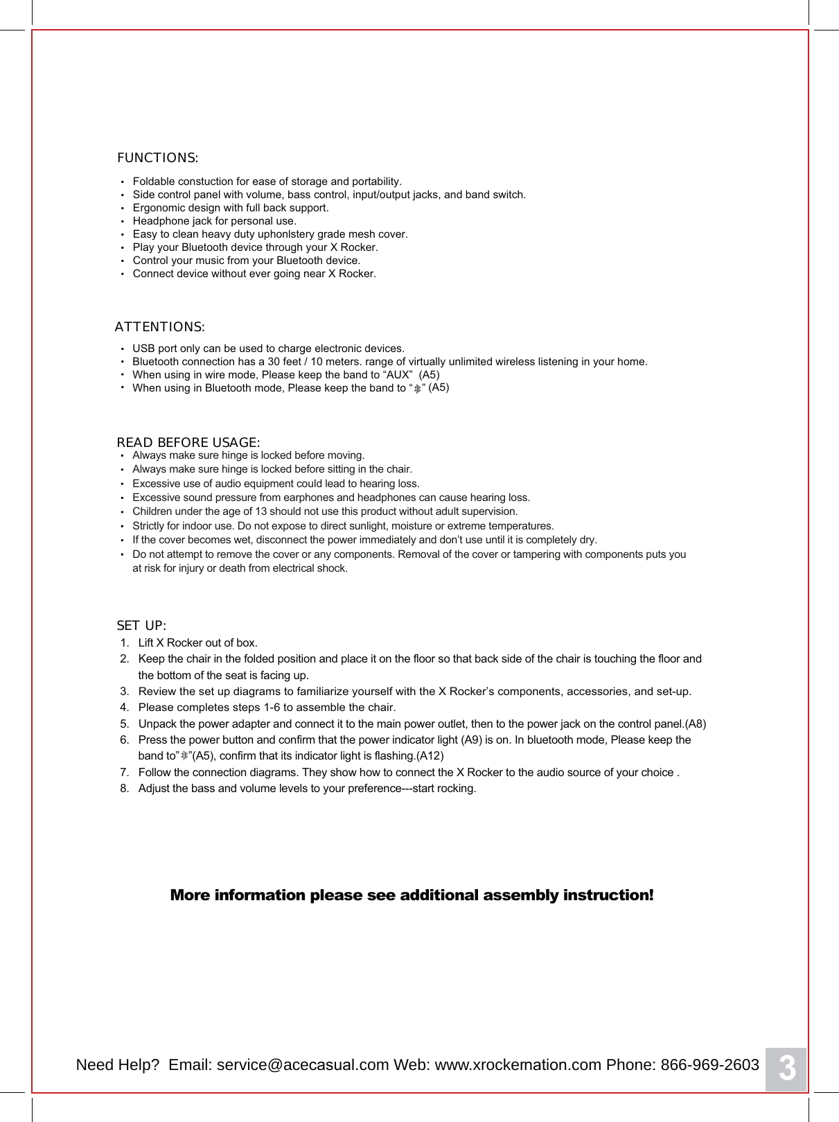 3ATTENTIONS:READ BEFORE USAGE:USB port only can be used to charge electronic devices.Bluetooth connection has a 30 feet / 10 meters. range of virtually unlimited wireless listening in your home.When using in wire mode, Please keep the band to &ldquo;AUX&rdquo;  (A5)When using in Bluetooth mode, Please keep the band to &ldquo;   &rdquo; (A5)Foldable constuction for ease of storage and portability.Side control panel with volume, bass control, input/output jacks, and band switch.Ergonomic design with full back support.Headphone jack for personal use.Easy to clean heavy duty uphonlstery grade PHVK cover.Play your Bluetooth device through your X Rocker.Control your music from your Bluetooth device.Connect device without ever going near X RoFker.FUNCTIONS:Always make sure hinge is locked before moving.Always make sure hinge is locked before sitting in the chair.Excessive use of audio equipment couOG lead to hearing loss.Excessive sound pressure from earphones and headphones can cause hearing loss.Children under the age of 13 should not use this product without adult supervision.Strictly for indoor use. Do not expose to direct sunlight, moisture or extreme temperatures.If the cover becomes wet, disconnect the power immediately and don&rsquo;t use until it is completely dry.Do not attempt to remove the cover or any components. Removal of the cover or tampering with components puts youat risk for injury or death from electrical shock.1.   Lift X Rocker out of box.2.   Keep the chair in the folded position and place it on the floor so that back side of the chair is touching the floor and      the bottom of the seat is facing up.3.   Review the set up diagrams to familiarize yourself with the X Rocker&rsquo;s components, accessories, and set-up.4.   Please completes steps 1- to assemble the chair.5.   Unpack the power adapter and connect it to the main power outlet, then to the power jack on the control panel.(A8)6.   Press the power EXWWRQ and confirm that the power indicator light (A9) is on. Inbluetooth mode, Please keep the      band to&rdquo;   &rdquo;(A5), confirm that its indicator light is flashing.(A12)7.   Follow the connection diagrams. They show how to connect the X Rocker to the audio source of your choice .8.   Adjust the bass and volume levels to your preference---start rocking.SET UP:More information please see additional assembly instruction!Need Help?  Email: service@aceFDVXDO.com Web: www.xrockerQDWLRQ.com Phone: 866-969-2603