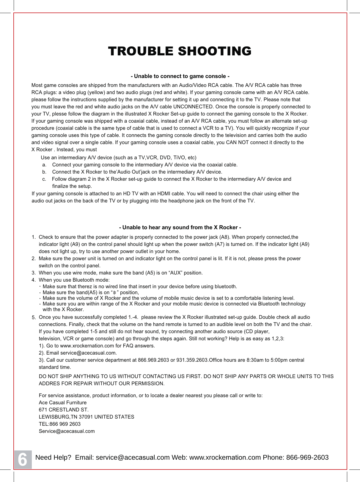 6TROUBLE SHOOTING- Unable to connect to game console -  Make sure the band(A5) is on &ldquo;   &rdquo; position,   Make sure the volume of X Rocker and the volume of mobile music device is set to a comfortable listening level.  Make sure you are within range of the X Rocker and your mobile music device is connected via Bluetooth technology   with the X Rocker.&middot;&middot;&middot;  Make sure that therez is no wired line that insert in your device before using bluetooth.&middot;5.Most game consoles are shipped from the manufacturers with an Audio/Video RCA cable. The A/V RCA cable has threeRCA plugs: a video plug (yellow) and two audio plugs (red and white). If your gaming console came with an A/V RCA cable.please follow the instructions supplied by the manufacturer for setting it up and connecting it to the TV. Please note thatyou must leave the red and white audio jacks on the A/V cable UNCONNECTED. Once the console is properly connected toyour TV, plesse follow the diagram in the illustrated X Rocker Set-up guide to connect the gaming console to the X Rocker.If your gaming console was shipped with a coaxial cable, instead of an A/V RCA cable, you must follow an alternate set-upprocedure (coaxial cable is the same type of cable that is used to connect a VCR to a TV). You will quickly recognize if yourgaming console uses this type of cable. It connects the gaming console directly to the television and carries both the audioand video signal over a single cable. If your gaming console uses a coaxial cable, you CAN NOT connect it directly to theX Rocker . Instead, you must1.  Check to ensure that the power adapter is properly connected to the power jack (A8). When properly connected,the     indicator light (A9) on the control panel should light up when the power switch (A7) is turned on. If the indicator light (A9)     does not light up, try to use another power outlet in your home.2.  Make sure the power unit is turned on and indicator light on the control panel is lit. If it is not, please press the power     switch on the control panel.3.  When you use wire mode, make sure the band (A5) is on &ldquo;AUX&rdquo; position.4.  When you use Bluetooth mode:- Unable to hear any sound from the X Rocker -Use an intermediary A/V device (such as a TV,VCR, DVD, TiVO, etc) a.    Connect your gaming console to the intermediary A/V device via the coaxial cable. b.    Connect the X Rocker to the&rsquo;Audio Out&rsquo;jack on the intermediary A/V device. c.    Follow diagram 2 in the X Rocker set-up guide to connect the X Rocker to the intermediary A/V device and        finalize the setup.If your gaming console is attached to an HD TV with an HDMI cable. You will need to connect the chair using either theaudio out jacks on the back of the TV or by plugging into the headphone jack on the front of the TV.For service assistance, product information, or to locate a dealer nearest you please call or write to:Ace&amp;DVXDO)XUQLWXUH &amp;5(67/$1'67L(:,6%85*7181,7('67$7(67(/Service@aceFDVXDO.comOnce you have successfully completed 1.-4.  please review the X Rocker illustrated set-up guide. Double check all audioconnections. Finally, check that the volume on the hand remote is turned to an audible level on both the TV and the chair.If you have completed 1-5 and still do not hear sound, try connecting another audio source (CD player,television, VCR or game console) and go through the steps again. Still not working? Help is as easy as 1,2,3:1). Go to www.xrockerQDWLRQ.com for FAQ answers.2). Email service@aceFDVXDO.com3). Call our customer service department at 866.969.2603 or 931.359.2603.Office hours are 8:30am to 5:00pm centralstandard time.DO NOT SHIP ANYTHING TO US WITHOUT CONTACTING US FIRST. DO NOT SHIP ANY PARTS OR WHOLE UNITS TO THISADDRES FOR REPAIR WITHOUT OUR PERMISSION.Need Help?  Email: service@aceFDVXDO.com Web: www.xrockerQDWLRQ.com Phone: 866-969-2603