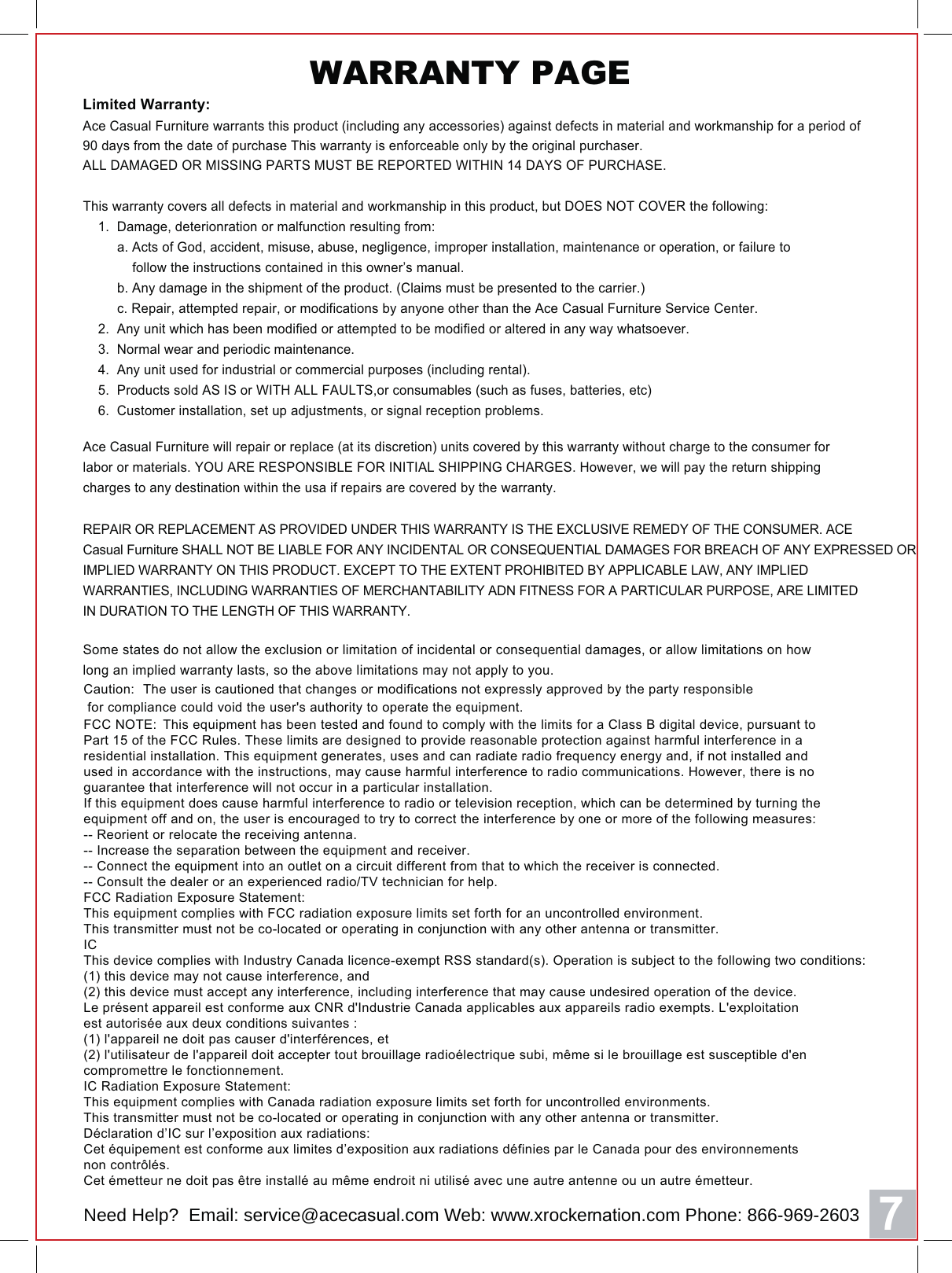 7 Caution:  The user is cautioned that changes or modifications not expressly approved by the party responsible for compliance could void the user's authority to operate the equipment.FCC NOTE:  This equipment has been tested and found to comply with the limits for a Class B digital device, pursuant to Part 15 of the FCC Rules. These limits are designed to provide reasonable protection against harmful interference in a residential installation. This equipment generates, uses and can radiate radio frequency energy and, if not installed and used in accordance with the instructions, may cause harmful interference to radio communications. However, there is no guarantee that interference will not occur in a particular installation. If this equipment does cause harmful interference to radio or television reception, which can be determined by turning the equipment off and on, the user is encouraged to try to correct the interference by one or more of the following measures: -- Reorient or relocate the receiving antenna.-- Increase the separation between the equipment and receiver. -- Connect the equipment into an outlet on a circuit different from that to which the receiver is connected. -- Consult the dealer or an experienced radio/TV technician for help. FCC Radiation Exposure Statement:This equipment complies with FCC radiation exposure limits set forth for an uncontrolled environment. This transmitter must not be co-located or operating in conjunction with any other antenna or transmitter. ICThis device complies with Industry Canada licence-exempt RSS standard(s). Operation is subject to the following two conditions:(1) this device may not cause interference, and (2) this device must accept any interference, including interference that may cause undesired operation of the device.Le pr&eacute;sent appareil est conforme aux CNR d'Industrie Canada applicables aux appareils radio exempts. L'exploitation est autoris&eacute;e aux deux conditions suivantes : (1) l'appareil ne doit pas causer d'interf&eacute;rences, et  (2) l'utilisateur de l'appareil doit accepter tout brouillage radio&eacute;lectrique subi, m&ecirc;me si le brouillage est susceptible d'en compromettre le fonctionnement. IC Radiation Exposure Statement:This equipment complies with Canada radiation exposure limits set forth for uncontrolled environments. This transmitter must not be co-located or operating in conjunction with any other antenna or transmitter.D&eacute;claration d&rsquo;IC sur l&rsquo;exposition aux radiations:Cet &eacute;quipement est conforme aux limites d&rsquo;exposition aux radiations d&eacute;finies par le Canada pour des environnements non contr&ocirc;l&eacute;s.Cet &eacute;metteur ne doit pas &ecirc;tre install&eacute; au m&ecirc;me endroit ni utilis&eacute; avec une autre antenne ou un autre &eacute;metteur. Limited Warranty:$FH&amp;DVXDO)XUQLWXUH warrants this product (including any accessories) against defects in material and workmanship for a period of90 days from the date of purchase This warranty is enforceable only by the original purchaser.ALL DAMAGED OR MISSING PARTS MUST BE REPORTED WITHIN 14 DAYS OF PURCHASE.$FH&amp;DVXDO)XUQLWXUH will repair or replace (at its discretion) units covered by this warranty without charge to the consumer forlabor or materials. YOU ARE RESPONSIBLE FOR INITIAL SHIPPING CHARGES. However, we will pay the return shippingcharges to any destination within the usa if repairs are covered by the warranty.This warranty covers all defects in material and workmanship in this product, but DOES NOT COVER the following:    1.  Damage, deterionration or malfunction resulting from:         a. Acts of God, accident, misuse, abuse, negligence, improper installation, maintenance or operation, or failure to             follow the instructions contained in this owner&rsquo;s manual.         b. Any damage in the shipment of the product. (Claims must be presented to the carrier.)         c. Repair, attempted repair, or modifications by anyone other than the $FH&amp;DVXDO)XUQLWXUH Service Center.    2.  Any unit which has been modified or attempted to be modified or altered in any way whatsoever.    3.  Normal wear and periodic maintenance.    4.  Any unit used for industrial or commercial purposes (including rental).    5.  Products sold AS IS or WITH ALL FAULTS,or consumables (such as fuses, batteries, etc)    6.  Customer installation, set up adjustments, or signal reception problems.REPAIR OR REPLACEMENT AS PROVIDED UNDER THIS WARRANTY IS THE EXCLUSIVE REMEDY OF THE CONSUMER. ACE&amp;DVXDO)XUQLWXUH SHALL NOT BE LIABLE FOR ANY INCIDENTAL OR CONSEQUENTIAL DAMAGES FOR BREACH OF ANY EXPRESSED ORIMPLIED WARRANTY ON THIS PRODUCT. EXCEPT TO THE EXTENT PROHIBITED BY APPLICABLE LAW, ANY IMPLIEDWARRANTIES, INCLUDING WARRANTIES OF MERCHANTABILITY ADN FITNESS FOR A PARTICULAR PURPOSE, ARE LIMITEDIN DURATION TO THE LENGTH OF THIS WARRANTY.Some states do not allow the exclusion or limitation of incidental or consequential damages, or allow limitations on howlong an implied warranty lasts, so the above limitations may not apply to you.WARRANTY PAGE Need Help?  Email: service@aceFDVXDO.com Web: www.xrockerQDWLRQ.com Phone: 866-969-2603