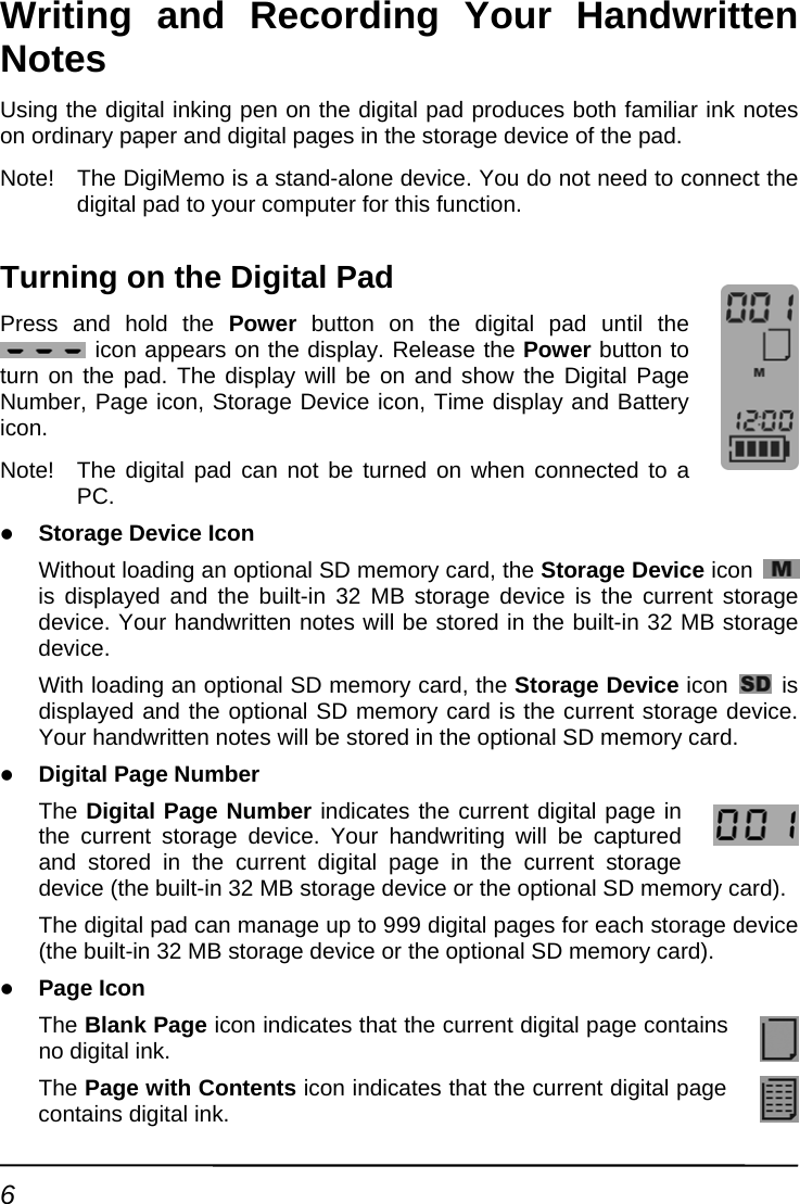 Writing and Recording Your Handwritten Notes Using the digital inking pen on the digital pad produces both familiar ink notes on ordinary paper and digital pages in the storage device of the pad. Note!  The DigiMemo is a stand-alone device. You do not need to connect the digital pad to your computer for this function.   Turning on the Digital Pad Press and hold the Power button on the digital pad until the  icon appears on the display. Release the Power button to turn on the pad. The display will be on and show the Digital Page Number, Page icon, Storage Device icon, Time display and Battery icon. Note!  The digital pad can not be turned on when connected to a PC. z Storage Device Icon Without loading an optional SD memory card, the Storage Device icon   is displayed and the built-in 32 MB storage device is the current storage device. Your handwritten notes will be stored in the built-in 32 MB storage device. With loading an optional SD memory card, the Storage Device icon   is displayed and the optional SD memory card is the current storage device. Your handwritten notes will be stored in the optional SD memory card. z Digital Page Number The Digital Page Number indicates the current digital page in the current storage device. Your handwriting will be captured and stored in the current digital page in the current storage device (the built-in 32 MB storage device or the optional SD memory card). The digital pad can manage up to 999 digital pages for each storage device (the built-in 32 MB storage device or the optional SD memory card). z Page Icon The Blank Page icon indicates that the current digital page contains no digital ink. The Page with Contents icon indicates that the current digital page contains digital ink. 6 