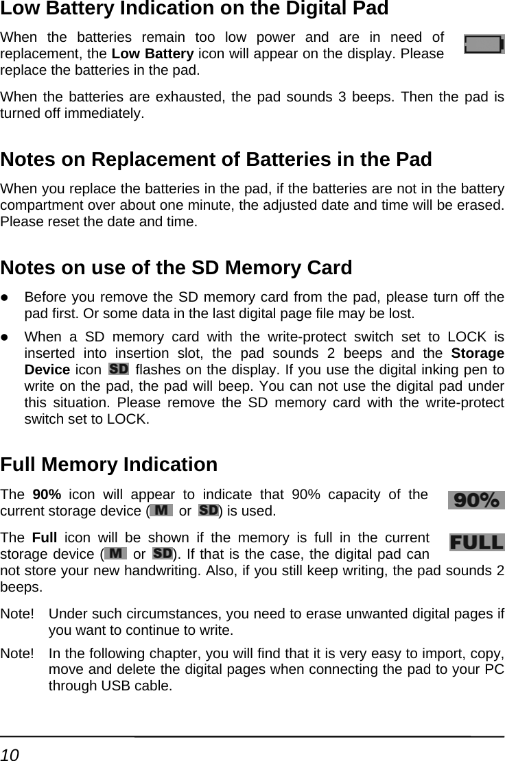 Low Battery Indication on the Digital Pad When the batteries remain too low power and are in need of replacement, the Low Battery icon will appear on the display. Please replace the batteries in the pad. When the batteries are exhausted, the pad sounds 3 beeps. Then the pad is turned off immediately. Notes on Replacement of Batteries in the Pad When you replace the batteries in the pad, if the batteries are not in the battery compartment over about one minute, the adjusted date and time will be erased. Please reset the date and time. Notes on use of the SD Memory Card z Before you remove the SD memory card from the pad, please turn off the pad first. Or some data in the last digital page file may be lost. z When a SD memory card with the write-protect switch set to LOCK is inserted into insertion slot, the pad sounds 2 beeps and the Storage Device icon    flashes on the display. If you use the digital inking pen to write on the pad, the pad will beep. You can not use the digital pad under this situation. Please remove the SD memory card with the write-protect switch set to LOCK. Full Memory Indication The  90% icon will appear to indicate that 90% capacity of the current storage device (  or  ) is used. The  Full icon will be shown if the memory is full in the current storage device (  or  ). If that is the case, the digital pad can not store your new handwriting. Also, if you still keep writing, the pad sounds 2 beeps. Note!  Under such circumstances, you need to erase unwanted digital pages if you want to continue to write. Note!  In the following chapter, you will find that it is very easy to import, copy, move and delete the digital pages when connecting the pad to your PC through USB cable. 10 