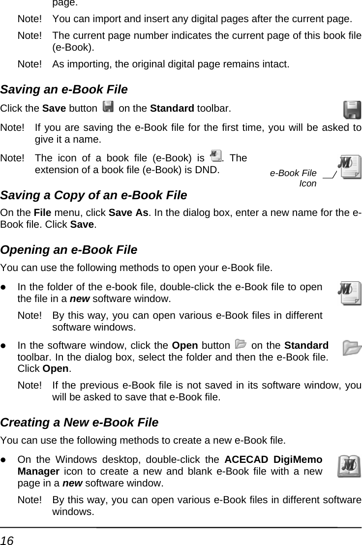 page. Note!  You can import and insert any digital pages after the current page. Note!  The current page number indicates the current page of this book file (e-Book). Note!  As importing, the original digital page remains intact. Saving an e-Book File Click the Save button   on the Standard toolbar. Note!  If you are saving the e-Book file for the first time, you will be asked to give it a name. Note!  The icon of a book file (e-Book) is  . The extension of a book file (e-Book) is DND. Saving a Copy of an e-Book File On the File menu, click Save As. In the dialog box, enter a new name for the e-Book file. COpeningYou can usz In the f  e-book file, double-click the e-Book file to open the file Note!  By this way, you can open various e-Book files in different . dlick Save.  an e-Book File e the following methods to open your e-Book file. older of thein a new software window.   software windowsz In the software win ow, click the Open button   on the Standard Note! s e-Book file is not saved in its software window, you te a new e-Book file.  new and blank e-Book file with a new dow.  different software e-Book File Icontoolbar. In the dialog box, select the folder and then the e-Book file. Click Open.   If the previouwill be asked to save that e-Book file. Creating a New e-Book File You can use the following methods to creaz On the Windows desktop, double-click the ACECAD DigiMemo Manager icon to create apage in a new software winNote!  By this way, you can open various e-Book files inwindows. 16 