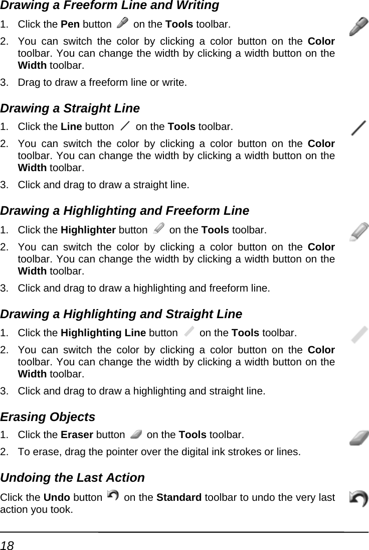 Drawing a Freeform Line and Writing 1. Click the Pen button   on the Tools toolbar.   2.  by n on the Color 3. Drawing 1. Click the Line button You can switch the color   clicking a color buttotoolbar. You can change the width by clicking a width button on the Width toolbar. Drag to draw a freeform line or write. a Straight Line  on the Tools toolbar.   king a color button on the Color idth button on the 3. Drawing  F1. Click the Highlighter button 2.  You can switch the color by clictoolbar. You can change the width by clicking a wWidth toolbar. Click and drag to draw a straight line. a Highlighting and  reeform Line  on the Tools toolbar. 2.  You can switch the color by clicking a color button on the Color toolbar. You can change the width by clicking a width button on the Width toolbar. 3.  Click and drag to draw a highlighting and freeform line. Drawing a Highlighting and Straight Line 1. Click the Highlighting Line button   on the Tools toolbar. 2.  You can switch the color by clicking a color button on the Color toolbar. You can change the width by clicking a width button on the Width toolbar. 3.  Click and drag to draw a highlighting and straight line. Erasing Objects 1. Click the Eraser button   on the Tools toolbar. 2.  To erase, drag the pointer over the digital ink strokes or lines.   Undoing the Last Action Click the Undo button   on the Standard toolbar to undo the very last action you took. 18 