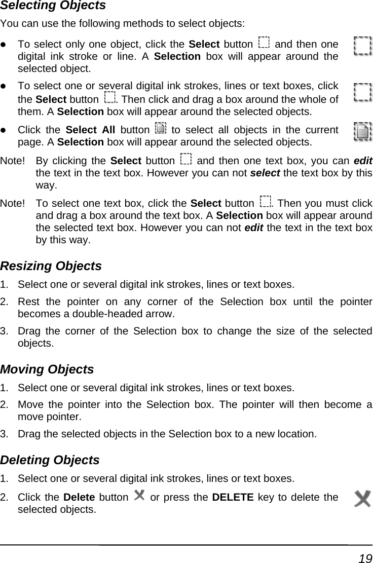 Selecting Objects You can u methodse the following  s to select objects: z To select only one object, click the Select button   and then one digital ink stroke or line. A Selection box will appear around the selected object. z okes, lines or text boxes, click To select one or several digital ink strthe Select button  . Then click and drag a box around the whole of ppear around the selected objects. z them. A Selection box will aClick the Select All button   to select all obpage. A Selection box will appear around the seljects in the current ected objects. Note!  By clicking the Select button   and then one text box, you cathe text in the text box. However you can not select the text box by thin edit s Not  button way. e!  To select one text box, click the Select . Then you must click  box will appear around it the text in the text box Re1.  veral digital ink strokes, lines or text boxes. 2.  x until the pointer  the size of the selected Mo1.  veral digital ink strokes, lines or text boxes. 2.   will then become a move pointer. objects in the Selection box to a new location. De1.  Select one or several digital ink strokes, lines or text boxes. and drag a box around the text box. A Selectionthe selected text box. However you can not edby this way. sizing Objects Select one or seRest the pointer on any corner of the Selection bobecomes a double-headed arrow. 3.  Drag the corner of the Selection box to changeobjects. ving Objects Select one or seMove the pointer into the Selection box. The pointer3.  Drag the selected leting Objects 2. Click the Delete button   or press the DELETE key to delete the selected objects. 19 