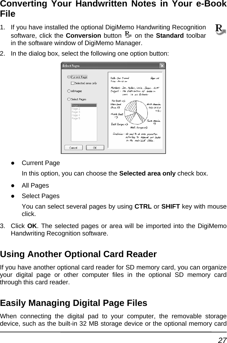 Converting Your Handwritten Notes in Your e-Book e Fil1.  cognition software, cliIf you have installed the optional DigiMemo Handwriting Reck the Conversion button   on the Standardre window of DigiMemo Manager. box, select the following one option button: t Page  you can choose the Selected area only Pages ct several pages by using CTRL or SHIFT toolbar in the softwa2.  In the dialog z CurrenIn this option,  check box. z All Pages z SelectYou can sele  key with mouse clic3. Click Oarea will be imported into the DigiMemo Using AIf you have n organize your digita mory card Ea  Files to  dev   y card k. K. The selected pages or Handwriting Recognition software. nother Optional Card Reader  another optional card reader for SD memory card, you cal page or other computer files in the optional SD methrough this card reader. sily Managing Digital PageWhen connecting the digital pad to your computer, the removable sice, such as the built-in 32 MB storage device or the optional memor rage27 