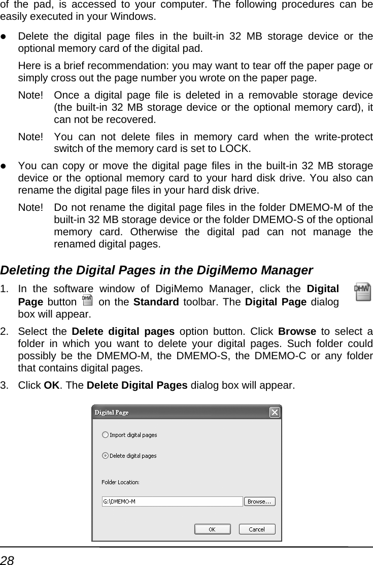 of teasz Delete the digital page files in the built-in 32 MB storage device or the re is a brief recommendation: you may want to tear off the paper page or ply cross out the page number you wrote on the paper page. rd), it n the write-protect switchz You can copy built-in 32 MB storage device or the sk drive. You also can rename the diNote!  Do not rena folder DMEMO-M of the built-in 32 MB -S of the optional n not manage the renamed dinager 1.  In the software  ick the Digital Page button he pad, is accessed to your computer. The following procedures can be ily executed in your Windows.   optional memory card of the digital pad. HesimNote!  Once a digital page file is deleted in a removable storage d(the built-in 32 MB storage device or the optional memory cacan not be recovered. evice Note!  You can not delete files in memory card whe of the memory card is set to LOCK.  or move the digital page files in the  optional memory card to your hard digital page files in your hard disk drive. me the digital page files in the  storage device or the folder DMEMOmemory card. Otherwise the digital pad cagital pages. Deleting the Digital Pages in the DigiMemo Mawindow of DigiMemo Manager, cl on the Standard toolbar. The Digital Page dialog 2. Sel ect a fold  to delete your digital pages. Such folder could s e DMEMO-M, the DMEMO-S, the DMEMO-C or any folder l pages. 3. Clicbox will appear. ect the Delete digital pages option button. Click Browse to seler in which you wantpo sibly be ththat contains digitak OK. The Delete Digital Pages dialog box will appear. 28 