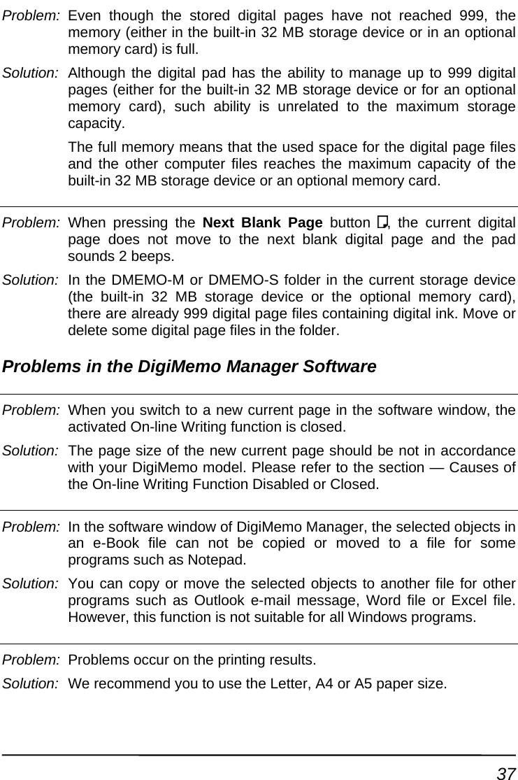 Problem:  Even though the stored digital pages have not reached 999, the memory (either in the built-in 32 MB storage device or in an optional Solution:  d has the ability to manage up to 999 digital pages (either for the built-in 32 MB storage device or for an optional e digital page files and the other computer files reaches the maximum capacity of the memory card) is full. Although the digital pamemory card), such ability is unrelated to the maximum storage capacity.  The full memory means that the used space for thbuilt-in 32 MB storage device or an optional memory card. Problem:  When pressing the Next Blank Page button  , the current digital page does not move to the next blank digital page and the pad sounds 2 beeps. r in the current storage device , there are already 999 digital page files containing digital ink. Move or Solution:  In the DMEMO-M or DMEMO-S folde(the built-in 32 MB storage device or the optional memory card)delete some digital page files in the folder. Problems in the DigiMemo Manager Software   Problem:  When you switch to a new current page in the software window, the activated On-line Writing function is closed. Solution:  The page size of the new current page should be not in accordance with your DigiMemo model. Please refer to the section — Causes of the On-line Writing Function Disabled or Closed. Problem:  In the software window of DigiMemo Manager, the selected objects in an e-Book file can not be copied or moved to a file for some programs such as Notepad. Solution:  You can copy or move the selected objects to another file for other programs such as Outlook e-mail message, Word file or Excel file. However, this function is not suitable for all Windows programs. tinProblem:  Problems occur on the prin g results. Solution:  We recommend you to use the Letter, A4 or A5 paper size. 37 