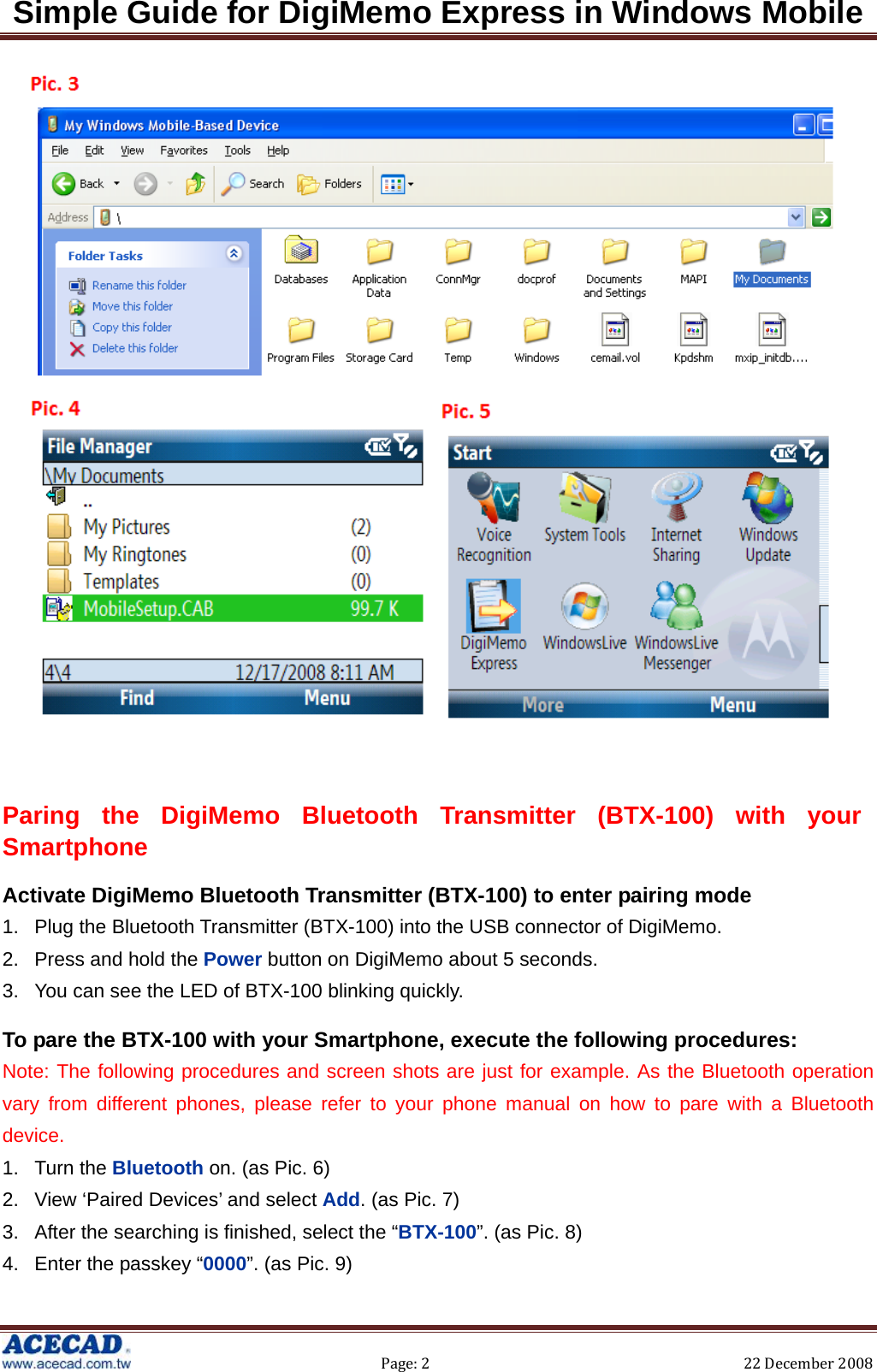 Simple Guide for DigiMemo Express in Windows Mobile  Page:2 22December2008    Paring the DigiMemo Bluetooth Transmitter (BTX-100) with your Smartphone Activate DigiMemo Bluetooth Transmitter (BTX-100) to enter pairing mode 1.  Plug the Bluetooth Transmitter (BTX-100) into the USB connector of DigiMemo. 2.  Press and hold the Power button on DigiMemo about 5 seconds. 3.  You can see the LED of BTX-100 blinking quickly. To pare the BTX-100 with your Smartphone, execute the following procedures: Note: The following procedures and screen shots are just for example. As the Bluetooth operation vary from different phones, please refer to your phone manual on how to pare with a Bluetooth device. 1. Turn the Bluetooth on. (as Pic. 6) 2.  View ‘Paired Devices’ and select Add. (as Pic. 7) 3.  After the searching is finished, select the “BTX-100”. (as Pic. 8) 4.  Enter the passkey “0000”. (as Pic. 9) 
