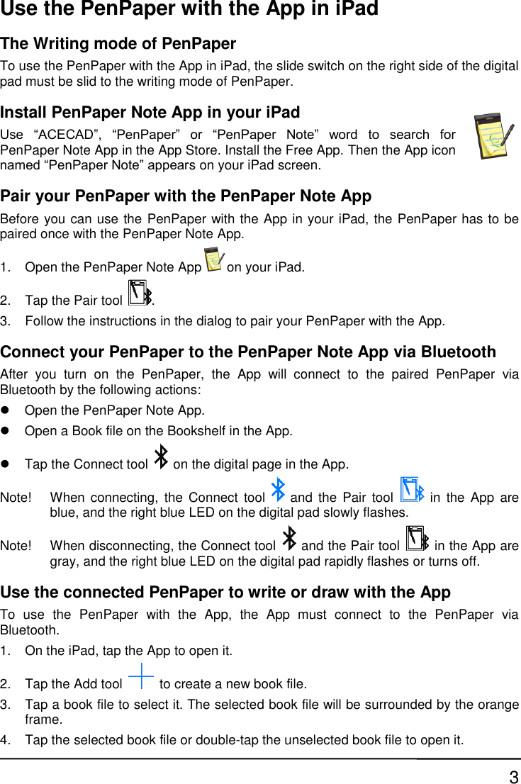 3 Use the PenPaper with the App in iPad The Writing mode of PenPaper To use the PenPaper with the App in iPad, the slide switch on the right side of the digital pad must be slid to the writing mode of PenPaper. Install PenPaper Note App in your iPad Use  “ACECAD”,  “PenPaper”  or  “PenPaper  Note”  word  to  search  for PenPaper Note App in the App Store. Install the Free App. Then the App icon named “PenPaper Note” appears on your iPad screen. Pair your PenPaper with the PenPaper Note App Before you can use the PenPaper with the App in your iPad, the PenPaper has to be paired once with the PenPaper Note App. 1.  Open the PenPaper Note App on your iPad. 2.  Tap the Pair tool  . 3.  Follow the instructions in the dialog to pair your PenPaper with the App. Connect your PenPaper to the PenPaper Note App via Bluetooth After  you  turn  on  the  PenPaper,  the  App  will  connect  to  the  paired  PenPaper  via Bluetooth by the following actions:   Open the PenPaper Note App.   Open a Book file on the Bookshelf in the App.   Tap the Connect tool on the digital page in the App. Note!  When connecting,  the Connect tool and  the Pair  tool    in  the App  are blue, and the right blue LED on the digital pad slowly flashes. Note!  When disconnecting, the Connect tool and the Pair tool    in the App are gray, and the right blue LED on the digital pad rapidly flashes or turns off. Use the connected PenPaper to write or draw with the App To  use  the  PenPaper  with  the  App,  the  App  must  connect  to  the  PenPaper  via Bluetooth. 1.  On the iPad, tap the App to open it. 2.  Tap the Add tool    to create a new book file. 3.  Tap a book file to select it. The selected book file will be surrounded by the orange frame. 4.  Tap the selected book file or double-tap the unselected book file to open it. 