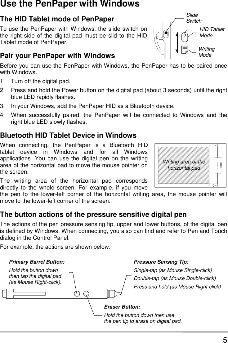 5 Use the PenPaper with Windows The HID Tablet mode of PenPaper To use the PenPaper with Windows, the slide switch on the right side of the digital pad  must be slid to  the HID Tablet mode of PenPaper. Pair your PenPaper with Windows Before you can use the PenPaper with Windows, the PenPaper has to be paired once with Windows. 1.  Turn off the digital pad. 2.  Press and hold the Power button on the digital pad (about 3 seconds) until the right blue LED rapidly flashes. 3.  In your Windows, add the PenPaper HID as a Bluetooth device. 4.  When  successfully  paired,  the  PenPaper  will  be  connected  to  Windows  and  the right blue LED slowly flashes. Bluetooth HID Tablet Device in Windows When  connecting,  the  PenPaper  is  a  Bluetooth  HID tablet  device  in  Windows  and  for  all  Windows applications.  You  can  use the digital pen  on the  writing area of the horizontal pad to move the mouse pointer on the screen.   The  writing  area  of  the  horizontal  pad  corresponds directly  to  the  whole  screen.  For  example,  if  you  move the  pen  to  the lower-left corner  of  the  horizontal  writing  area,  the  mouse  pointer  will move to the lower-left corner of the screen. The button actions of the pressure sensitive digital pen The actions of the pen pressure sensing tip, upper and lower buttons, of the digital pen is defined by Windows. When connecting, you also can find and refer to Pen and Touch dialog in the Control Panel.   For example, the actions are shown below: Writing area of the horizontal pad Primary Barrel Button: Hold the button down then tap the digital pad (as Mouse Right-click). Eraser Button: Hold the button down then use the pen tip to erase on digital pad. Pressure Sensing Tip: Single-tap (as Mouse Single-click) Double-tap (as Mouse Double-click) Press and hold (as Mouse Right-click) Slide Switch  Writing Mode  HID Tablet Mode 