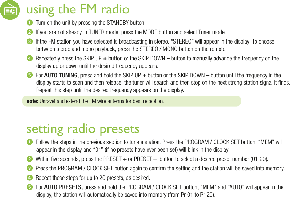 using the FM radiou  Turn on the unit by pressing the STANDBY button.v  If you are not already in TUNER mode, press the MODE button and select Tuner mode.w  If the FM station you have selected is broadcasting in stereo, “STEREO” will appear in the display. To choose between stereo and mono palyback, press the STEREO / MONO button on the remote.x  Repeatedly press the SKIP UP + button or the SKIP DOWN – button to manually advance the frequency on the display up or down until the desired frequency appears. y  For AUTO TUNING, press and hold the SKIP UP + button or the SKIP DOWN – button until the frequency in the display starts to scan and then release; the tuner will search and then stop on the next strong station signal it nds. Repeat this step until the desired frequency appears on the display.note: Unravel and extend the FM wire antenna for best reception.setting radio presetsu  Follow the steps in the previous section to tune a station. Press the PROGRAM / CLOCK SET button; “MEM” will appear in the display and “01” (if no presets have ever been set) will blink in the display.v  Within ve seconds, press the PRESET + or PRESET –  button to select a desired preset number (01-20).w  Press the PROGRAM / CLOCK SET button again to conrm the setting and the station will be saved into memory.x  Repeat these steps for up to 20 presets, as desired.y  For AUTO PRESETS, press and hold the PROGRAM / CLOCK SET button, “MEM” and &quot;AUTO&quot; will appear in the display, the station will automatically be saved into memory (from Pr 01 to Pr 20).
