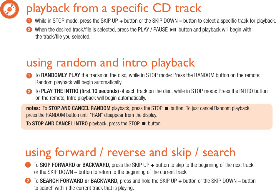 using random and intro playbacku  To RANDOMLY PLAY the tracks on the disc, while in STOP mode: Press the RANDOM button on the remote; Random playback will begin automatically.v  To PLAY THE INTRO (rst 10 seconds) of each track on the disc, while in STOP mode: Press the INTRO buttonon the remote; Intro playback will begin automatically.notes:  To STOP AND CANCEL RANDOM playback, press the STOP  button. To just cancel Random playback,press the RANDOM button until “RAN” disappear from the display.To STOP AND CANCEL INTRO playback, press the STOP  button.playback from a specific CD tracku  While in STOP mode, press the SKIP UP + button or the SKIP DOWN – button to select a specic track for playback.v  When the desired track/le is selected, press the PLAY / PAUSEbutton and playback will begin withthe track/le you selected. using forward / reverse and skip / searchu  To SKIP FORWARD or BACKWARD, press the SKIP UP + button to skip to the beginning of the next track or the SKIP DOWN – button to return to the beginning of the current trackv  To SEARCH FORWARD or BACKWARD, press and hold the SKIP UP + button or the SKIP DOWN – button to search within the current track that is playing.