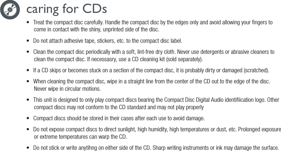 caring for CDs•  Treat the compact disc carefully. Handle the compact disc by the edges only and avoid allowing your ngers to come in contact with the shiny, unprinted side of the disc.•  Do not attach adhesive tape, stickers, etc. to the compact disc label.•  Clean the compact disc periodically with a soft, lint-free dry cloth. Never use detergents or abrasive cleaners to clean the compact disc. If necessasry, use a CD cleaning kit (sold separately).•  If a CD skips or becomes stuck on a section of the compact disc, it is probably dirty or damaged (scratched).•  When cleaning the compact disc, wipe in a straight line from the center of the CD out to the edge of the disc. Never wipe in circular motions.•  This unit is designed to only play compact discs bearing the Compact Disc Digital Audio identiication logo. Other compact discs may not conform to the CD standard and may not play properly•  Compact discs should be stored in their cases after each use to avoid damage.•  Do not expose compact discs to direct sunlight, high humidity, high temperatures or dust, etc. Prolonged exposure or extreme temperatures can warp the CD.•  Do not stick or write anytihng on either side of the CD. Sharp writing instruments or ink may damage the surface.