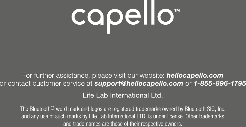 For further assistance, please visit our website: hellocapello.comor contact customer service at support@hellocapello.com or 1-855-896-1795Life Lab International Ltd. The Bluetooth® word mark and logos are registered trademarks owned by Bluetooth SIG, Inc.and any use of such marks by Life Lab International LTD. is under license. Other trademarksand trade names are those of their respective owners.