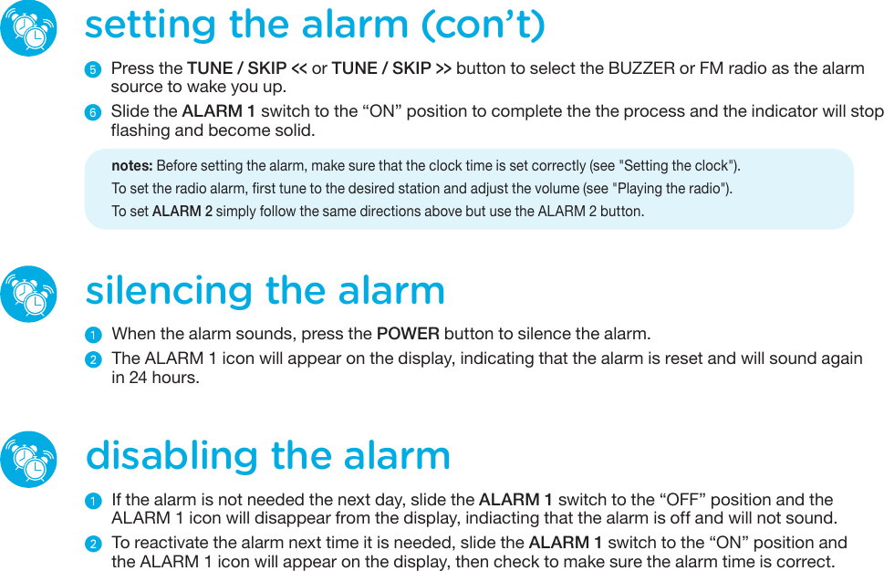 silencing the alarmᕡ  When the alarm sounds, press the POWER button to silence the alarm.ᕢ  The ALARM 1 icon will appear on the display, indicating that the alarm is reset and will sound againin 24 hours.disabling the alarmᕡ  If the alarm is not needed the next day, slide the ALARM 1 switch to the “OFF” position and theALARM 1 icon will disappear from the display, indiacting that the alarm is off and will not sound.ᕢ  To reactivate the alarm next time it is needed, slide the ALARM 1 switch to the “ON” position andthe ALARM 1 icon will appear on the display, then check to make sure the alarm time is correct.setting the alarm (con’t)ᕥ  Press the TUNE / SKIP &lt;&lt; or TUNE / SKIP &gt;&gt; button to select the BUZZER or FM radio as the alarm source to wake you up.ᕦ  Slide the ALARM 1 switch to the “ON” position to complete the the process and the indicator will stop flashing and become solid.    notes: Before setting the alarm, make sure that the clock time is set correctly (see &quot;Setting the clock&quot;).   To set the radio alarm, first tune to the desired station and adjust the volume (see &quot;Playing the radio&quot;).   To  set  ALARM 2 simply follow the same directions above but use the ALARM 2 button. 