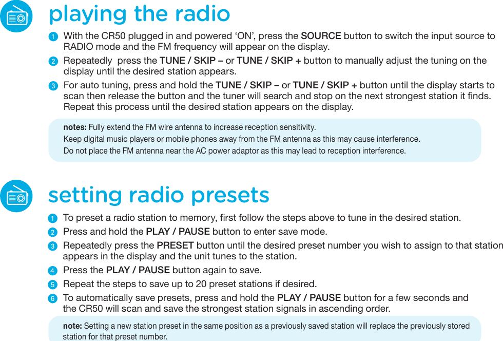 setting radio presetsᕡ  To preset a radio station to memory, first follow the steps above to tune in the desired station. ᕢ  Press and hold the PLAY / PAUSE button to enter save mode. ᕣ  Repeatedly press the PRESET button until the desired preset number you wish to assign to that station appears in the display and the unit tunes to the station.ᕤ  Press the PLAY / PAUSE button again to save. ᕥ  Repeat the steps to save up to 20 preset stations if desired.ᕦ  To automatically save presets, press and hold the PLAY / PAUSE button for a few seconds andthe CR50 will scan and save the strongest station signals in ascending order.  note: Setting a new station preset in the same position as a previously saved station will replace the previously storedstation for that preset number.playing the radioᕡ  With the CR50 plugged in and powered ‘ON’, press the SOURCE button to switch the input source to RADIO mode and the FM frequency will appear on the display.ᕢ Repeatedly  press the TUNE / SKIP – or TUNE / SKIP + button to manually adjust the tuning on the display until the desired station appears.ᕣ  For auto tuning, press and hold the TUNE / SKIP – or TUNE / SKIP + button until the display starts to scan then release the button and the tuner will search and stop on the next strongest station it finds. Repeat this process until the desired station appears on the display.    notes: Fully extend the FM wire antenna to increase reception sensitivity.    Keep digital music players or mobile phones away from the FM antenna as this may cause interference.    Do not place the FM antenna near the AC power adaptor as this may lead to reception interference.